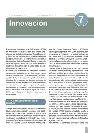 85
7Innovación
En el trabajo de referencia de Giffiger et al. (2007)
la innovación se relaciona con dos ámbitos pro-
pios de las ciudades inteligentes: Smart Economy
y Smart People. En el ámbito económico se incluye
el espíritu innovador y la emprendeduría, así como
la capacidad de transformarse. Desde el punto de
vista del capital humano y social, se hace referen-
cia al nivel de cualificación, la creatividad y la parti-
cipación en la vida pública.
Estos factores favorables a la innovación son más
comunes en ciudades con un determinado rango
urbano, generalmente ciudades medias y grandes,
y, sobre todo, en las grandes capitales o ciudades
globales. En el caso de los destinos turísticos, la
innovación reviste determinadas particularidades
que se relacionan, en primer lugar, con las pecu-
liaridades de la innovación en el turismo como ac-
tividad económica y, en segundo lugar, con la posi-
bilidad de evolucionar los destinos hacia entornos
innovadores.
Aunque son numerosas las iniciativas precedentes
(subvenciones a empresas y entidades para la apli-
cación de innovaciones, creación de centros para
la innovación turística, formación, proyectos de in-
vestigación orientados a la innovación, etc.) impul-
sadas en España por distintas administraciones, el
Plan del Turismo Español Horizonte 2020 (Minis-
terio de Industria, Turismo y Comercio, 2008), di-
señado para el periodo 2008-2012, convierte, por
primera vez, la innovación y el conocimiento en un
eje central de la política turística española, con el
objetivo de favorecer una nueva economía turísti-
ca donde la innovación, el conocimiento y la capta-
ción y el desarrollo de talento constituyen aspectos
fundamentales.
El Plan define la innovación como “todo cambio
basado en el conocimiento que genera valor”, una
definición sintética pero válida y suficientemente
ilustrativa en la medida en que incorpora la nece-
sidad de cambio, el conocimiento como base y la
generación de valor como finalidad. La innovación
no se circunscribe a nuevas aplicaciones tecno-
lógicas puesto que comprende todos los tipos de
innovación contenidos en el Manual de Oslo: pro-
ducto, proceso, organización y comercialización.
De hecho, la tecnología es una de las principales
fuentes de innovación y suele participar de los di-
ferentes tipos de innovación contenidos en el Ma-
nual de Oslo que cabría ampliar, con Alba (2009),
a la innovación en modelos de relación con agen-
tes externos (clientes, proveedores, agentes regu-
ladores, etc.) y en modelos de negocio. Además,
la innovación tiene alcances diversos, sintetizados
por Hjalager (2002), desde la innovación regular o
incremental, propia de la evolución de las organi-
zaciones, hasta las innovaciones de carácter radi-
cal, con transformaciones profundas en todos los
agentes turísticos.
Actualmente, se identifica la innovación como una
7.1.- La innovación en el sector
turístico
 