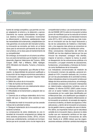 7 Innovación
86
fuente de ventaja competitiva, que permite una me-
jor adaptación al entorno y la detección y aprove-
chamiento de nuevas oportunidades de negocio.
Los destinos turísticos innovadores incrementan
su diferenciación y eficiencia, satisfaciendo mejor
las necesidades de la demanda y adaptándose con
más garantías a la evolución del mercado turístico.
La innovación se convierte, por tanto, en un factor
clave para la reinvención permanente de los desti-
nos turísticos, en la clave para el mantenimiento de
su competitividad.
Sin embargo, la innovación en el turismo se enfren-
ta a una serie de barreras que le impiden un mayor
desarrollo (Agencia Valenciana del Turismo, 2009;
Cooper, 2006; Hall y Williams, 2008; Hjalager,
2010; Ministerio de Industria, Turismo y Comercio,
2008):
l Atomización empresarial, que dificulta la finan-
ciación, la disponibilidad de personal cualificado y
la asunción de los riesgos económicos asociados a
la innovación; además de suponer mayores resis-
tencias al cambio.
l Déficit de cultura de la innovación.
l Falta de fuentes de financiación.
l Liderazgo público con una relativamente reduci-
da involucración empresarial.
l Dificultades en la transmisión y adopción del co-
nocimiento.
l Carencia de un enfoque sistemático de la inno-
vación del que sí disponen otros sectores indus-
triales.
l Dificultad de medir la innovación por las caracte-
rísticas de la actividad turística.
l Desigual implantación de la innovación por sub-
sectores turísticos.
La consecuencia de estos obstáculos es una in-
tensidad de innovación empresarial por debajo de
otros sectores productivos (Cotec, 2013), circuns-
tancia que, evidentemente, contrasta con la impor-
tancia que se le concede como vía de mejora de la
competitividad turística. Las conclusiones del estu-
dio de ESADE (2013) sobre la innovación turística
ponen de manifiesto que se ha reducido el número
de empresas innovadoras y la intensidad inversora
entre 2013 y 2012. Las empresas que más invier-
ten en innovación son las de mayor facturación y
las de los subsectores de hotelería e intermedia-
ción, y los negocios más activos se concentran en
las aplicaciones móviles y la distribución online.
Otras conclusiones interesantes del informe de
ESADE son los tres objetivos básicos por los que
innovan las empresas: conseguir más clientes,
mejorar el servicio y mejorar la marca; la prácti-
ca desaparición de las subvenciones públicas a la
innovación; y el papel creciente de asociaciones,
fundaciones, universidades y Cámaras de Comer-
cio como facilitadoras de la innovación.
Los indicadores convencionales de medición de
la innovación (número de patentes, personal em-
pleado en I+D+i, inversión realizada, etc.) no enca-
jan con las peculiaridades de la actividad turística.
Estos indicadores sitúan la innovación turística por
debajo de otros sectores productivos, sin embargo,
se constatan procesos de innovación interesantes
en determinados subsectores turísticos como el
hotelero. El informe COTEC (2007) sobre innova-
ción en el sector hotelero revela la presencia de
innovaciones en los cuatro tipos identificados por
el Manual de Oslo, una clasificación que adaptan a
las peculiaridades de la hotelería diferenciando en
la innovación en producto: el concepto de negocio,
el servicio al cliente y el diseño de espacios e infra-
estructuras; y, dentro de la innovación en procesos,
los de gestión interna y aquellos de cara al cliente.
Por último, es importante indicar que la naturaleza
variable de la innovación (tipos y alcance) no debe
ocultar que son necesarios cambios en las orga-
nizaciones para alcanzar innovaciones de cierto
nivel. Davila et al. (2006) indican que las organi-
zaciones exitosas combinan cambios tecnológicos
 