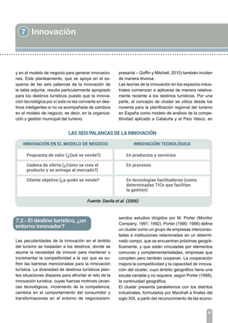 7 Innovación
87
y en el modelo de negocio para generar innovacio-
nes. Este planteamiento, que se apoya en el es-
quema de las seis palancas de la innovación de
la tabla adjunta, resulta particularmente apropiado
para los destinos turísticos puesto que la innova-
ción tecnológica por sí sola no les convierte en des-
tinos inteligentes si no va acompañada de cambios
en el modelo de negocio, es decir, en la organiza-
ción y gestión municipal del turismo.
Las peculiaridades de la innovación en el ámbito
del turismo se trasladan a los destinos, donde se
asume la necesidad de innovar para mantener o
incrementar la competitividad a la vez que se su-
fren las barreras mencionadas para la innovación
turística. La diversidad de destinos turísticos plan-
tea situaciones dispares para afrontar el reto de la
innovación turística, cuyas fuerzas motrices (avan-
ces tecnológicos, incremento de la competencia,
cambios en el comportamiento del consumidor y
transformaciones en el entorno de negocios/em-
7.2.- El destino turístico, ¿un
entorno innovador?
presarial – Goffin y Mitchell, 2010) también inciden
de manera diversa.
Las teorías de la innovación en los espacios indus-
triales comienzan a aplicarse de manera relativa-
mente reciente a los destinos turísticos. Por una
parte, el concepto de cluster se utiliza desde los
noventa para la planificación regional del turismo
en España como modelo de análisis de la compe-
titividad aplicado a Cataluña y el País Vasco, en
sendos estudios dirigidos por M. Porter (Monitor
Company, 1991; 1992). Porter (1990; 1998) define
un cluster como un grupo de empresas interconec-
tadas e instituciones relacionadas en un determi-
nado campo, que se encuentran próximas geográ-
ficamente, y que están vinculadas por elementos
comunes y complementariedades, empresas que
compiten pero también cooperan. La cooperación
mejora la competitividad y la capacidad de innova-
ción del cluster, cuyo ámbito geográfico tiene una
escala variable y no requiere, según Porter (1998),
la continuidad geográfica.
El cluster presenta paralelismos con los distritos
industriales, formulados por Marshall a finales del
siglo XIX, a partir del reconocimiento de las econo-
 