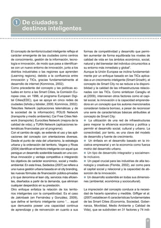1 De ciudades a
destinos inteligentes
07
El concepto de territorio/ciudad inteligente refleja el
carácter emergente de las ciudades como centros
de conocimiento, gestión de la información, tecno-
logía e innovación, de modo que pasa a identificar-
se con un nuevo entorno de innovación, junto a los
distritos industriales o las regiones que aprenden
(Learning regions), debido a la confluencia entre
innovación y TICs, gracias fundamentalmente al
desarrollo de internet (Komninos, 2002).
Como precedente del concepto y las políticas ac-
tuales en torno a las Smart Cities, la Comisión Eu-
ropea crea, en 1996, el programa European Digi-
tal Cities(EDC), que se apoya en cinco redes de
ciudades (Ishida y Isbister, 2000; Komninos, 2002):
Telecities Network (aplicaciones telemáticas y de
la sociedad de la información); POLIS Network
(transporte y medio ambiente); Car Free Cities Net-
work (transporte); Eurocities Network (mejora de la
calidad de vida); y TURA Network (aplicaciones te-
lemáticas financiadas por el programa).
Con el cambio de siglo, se extiende el uso y las apli-
caciones del concepto con orientaciones diversas.
Desde el punto de vista del urbanismo, la estrategia
urbana y la ordenación del territorio, Vegara y Rivas
(2004) identifican el territorio inteligente con aquel que
persigue un desarrollo sostenible basado en una con-
tinua innovación y ventaja competitiva e integrando
los objetivos de carácter económico, social y medio-
ambiental. En esta línea, Seidedos (2007) se refiere a
una nueva gestión urbana basada en el city branding,
las nuevas fórmulas de financiación público-privadas
y lo que denomina el lean city, servicios más eficien-
tes, diseñados a partir de la demanda, que eliminan
cualquier desperdicio en su prestación.
Otro enfoque enfatiza la relación de los territo-
rios inteligentes con la competitividad. Es el caso
de Jakinbask (en Fernández y González, 2009),
que define el territorio inteligente como “… aquel
que demuestra poseer una capacidad continua
de aprendizaje y de reinvención en cuanto a sus
formas de competitividad y desarrollo que permi-
ten aumentar de forma equilibrada los niveles de
calidad de vida en los ámbitos económico, social,
natural y del bienestar del individuo circunscritos a
su entorno más inmediato y global”.
Aunque la Unión Europea se inclina fundamental-
mente por un enfoque basado en las TICs aplica-
das a un crecimiento inteligente (Smart Growth), el
concepto de Smart City no se reduce a la disponi-
bilidad y la calidad de las infraestructuras relacio-
nadas con las TICs. Como sintetizan Caragliu et
al.(2009), intervienen otros factores como el capi-
tal social, la innovación o la capacidad emprende-
dora en un concepto que los autores mencionados
consideran todavía borroso, a pesar de reconocer
una serie de características básicas atribuibles al
concepto de Smart City:
l La utilización de una red de infraestructuras
para mejorar la eficiencia económica y política y
permitir el desarrollo social, cultural y urbano. La
conectividad, por tanto, es una clave del modelo
de desarrollo y fuente de crecimiento.
l Un énfasis en el desarrollo basado en la ini-
ciativa empresarial y en la economía como fuerza
motriz del desarrollo urbano.
l Un tipo de desarrollo integrador y socialmen-
te inclusivo.
l Un papel crucial para las industrias de alta tec-
nología y creativas (Florida, 2002), así como para
el capital social y relacional y la capacidad de ab-
sorción de la innovación.
l Un desarrollo sostenible en todas sus dimensio-
nes (ambiental, económica y sociocultural).
La imprecisión del concepto conduce a la necesi-
dad de hacerlo operativo y medible. Giffiger et al.
(2007) establecen 6 características fundamentales
de las Smart Cities (Economía, Sociedad, Gober-
nanza, Movilidad, Medio Ambiente y Calidad de
Vida), que se subdividen en 31 factores y 74 indi-
 