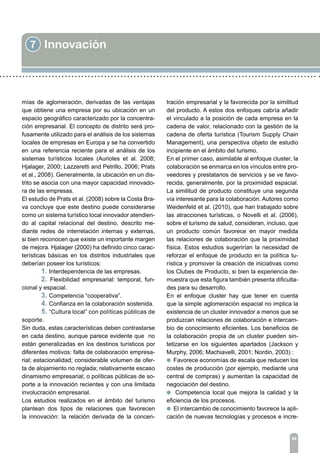 7 Innovación
88
mías de aglomeración, derivadas de las ventajas
que obtiene una empresa por su ubicación en un
espacio geográfico caracterizado por la concentra-
ción empresarial. El concepto de distrito será pro-
fusamente utilizado para el análisis de los sistemas
locales de empresas en Europa y se ha convertido
en una referencia reciente para el análisis de los
sistemas turísticos locales (Aurioles et al. 2008;
Hjalager, 2000; Lazzeretti and Petrillo, 2006; Prats
et al., 2008). Generalmente, la ubicación en un dis-
trito se asocia con una mayor capacidad innovado-
ra de las empresas.
El estudio de Prats et al. (2008) sobre la Costa Bra-
va concluye que este destino puede considerarse
como un sistema turístico local innovador atendien-
do al capital relacional del destino, descrito me-
diante redes de interrelación internas y externas,
si bien reconocen que existe un importante margen
de mejora. Hjalager (2000) ha definido cinco carac-
terísticas básicas en los distritos industriales que
deberían poseer los turísticos:
	 1. Interdependencia de las empresas.
	 2. Flexibilidad empresarial: temporal, fun-
cional y espacial.
	 3. Competencia “cooperativa”.
	 4. Confianza en la colaboración sostenida.
	 5. “Cultura local” con políticas públicas de
soporte.
Sin duda, estas características deben contrastarse
en cada destino, aunque parece evidente que no
están generalizadas en los destinos turísticos por
diferentes motivos: falta de colaboración empresa-
rial; estacionalidad; considerable volumen de ofer-
ta de alojamiento no reglada; relativamente escaso
dinamismo empresarial; o políticas públicas de so-
porte a la innovación recientes y con una limitada
involucración empresarial.
Los estudios realizados en el ámbito del turismo
plantean dos tipos de relaciones que favorecen
la innovación: la relación derivada de la concen-
tración empresarial y la favorecida por la similitud
del producto. A estos dos enfoques cabría añadir
el vinculado a la posición de cada empresa en la
cadena de valor, relacionado con la gestión de la
cadena de oferta turística (Tourism Supply Chain
Management), una perspectiva objeto de estudio
incipiente en el ámbito del turismo.
En el primer caso, asimilable al enfoque cluster, la
colaboración se enmarca en los vínculos entre pro-
veedores y prestatarios de servicios y se ve favo-
recida, generalmente, por la proximidad espacial.
La similitud de producto constituye una segunda
vía interesante para la colaboración. Autores como
Weidenfeld et al. (2010), que han trabajado sobre
las atracciones turísticas, o Novelli et al. (2006),
sobre el turismo de salud, consideran, incluso, que
un producto común favorece en mayor medida
las relaciones de colaboración que la proximidad
física. Estos estudios sugerirían la necesidad de
reforzar el enfoque de producto en la política tu-
rística y promover la creación de iniciativas como
los Clubes de Producto, si bien la experiencia de-
muestra que esta figura también presenta dificulta-
des para su desarrollo.
En el enfoque cluster hay que tener en cuenta
que la simple aglomeración espacial no implica la
existencia de un cluster innovador a menos que se
produzcan relaciones de colaboración e intercam-
bio de conocimiento eficientes. Los beneficios de
la colaboración propia de un cluster pueden sin-
tetizarse en los siguientes apartados (Jackson y
Murphy, 2006; Machiavelli, 2001; Nordin, 2003) :
l Favorece economías de escala que reducen los
costes de producción (por ejemplo, mediante una
central de compras) y aumentan la capacidad de
negociación del destino.
l Competencia local que mejora la calidad y la
eficiencia de los procesos.
l El intercambio de conocimiento favorece la apli-
cación de nuevas tecnologías y procesos e incre-
 