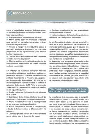 7 Innovación
89
menta la capacidad de absorción de la innovación.
l Refuerzo de la marca del destino hacia los clien-
tes y los proveedores.
l Sinergias para un marketing más eficiente.
l Mayor control sobre los mercados y facilidad
para competir en mercados más amplios o desa-
rrollar estrategias de nicho.
l Reduce el riesgo y la incertidumbre gracias a
una mejor inteligencia de mercado y a una mejor
preparación de las organizaciones para afrontar
hechos inesperados.
l Dificulta prácticas competitivas poco deseables
como las “guerras de precios”.
l Efectos positivos sobre el tejido productivo lo-
cal al potenciar las relaciones del turismo con otros
sectores económicos.
Sin embargo, los clusters se configuran mediante
un complejo proceso que puede tener carácter es-
pontáneo o planificado a partir de las denominadas
políticas cluster (como el Programa de Agrupacio-
nes Empresariales Innovadoras1
). El éxito de un
cluster depende de factores diversos. A partir de la
aplicación de las teorías de M. Porter al turismo de
Jackson (2006) cabe sintetizar los factores de éxito
en los siguientes puntos:
l Amplia implicación de los agentes participantes
en el cluster.
l Delimitación de los límites del cluster a partir de
criterios económicos y no político-administrativos.
l Amplia representatividad de la heterogeneidad
de las empresas turísticas del destino.
l Actitud compartida a favor de la competitividad
a través de la innovación y la diferenciación y no
del precio.
l Liderazgo privado aunque en el inicio existiese
apoyo público para el desarrollo del cluster.
l Confianza entre los agentes para una colabora-
ción sostenida en el tiempo.
l Institucionalización de los vínculos y relaciones
del cluster para asegurar su pervivencia.
La configuración de clusters reviste especial in-
terés en la etapa de madurez de los destinos, al
menos de los litorales, puesto que, de acuerdo con
Jackson y Murphy (2002), cabe afirmar que, una vez
agotadas las ventajas comparativas tradicionales
como la localización geográfica, los clusters generan
ventajas institucionales y de gestión de los destinos
que mantienen la competitividad.
La innovación que se genera actualmente en los
destinos turísticos está por debajo de las posibilida-
des que ofrecen estos modelos teóricos y no parece
suficiente para convertirse en un factor real de com-
petitividad a medio y largo plazo. Por tanto, es nece-
sario impulsar procesos que refuercen la capacidad
innovadora de los destinos, procesos adaptados a
su situación real, a los recursos y capacidades tanto
de los agentes públicos como privados.
La importancia de la innovación para la competiti-
vidad turística contrasta con las dificultades para
innovar como sector y para potenciar los desti-
nos como entornos innovadores. Sin embargo, a
escala global, el turismo favorece innovaciones
y las incorpora de otros sectores constantemen-
te. Desde una perspectiva histórica, los ejemplos
son numerosos: tarjetas de crédito, centrales de
reservas, aerolíneas low cost, redes sociales, etc.
Además, surgen modelos de negocio innovadores
que fuerzan la evolución de los tradicionales como
las de agencias de viajes on line o empresas como
1 http://www.ipyme.org/es-ES/Financiacion/SubvencionesAyudas/AEI/
Paginas/AEINueva.aspx
7.3.- El sistema de innovación turís-
tica de la CV y el desarrollo de DTIs
 