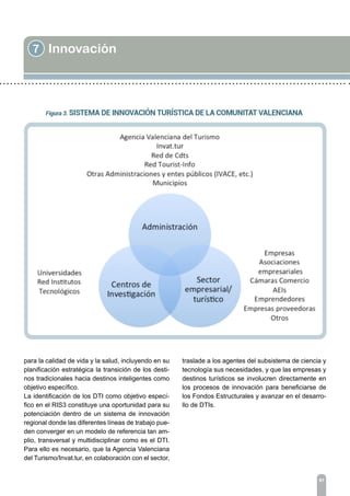 7 Innovación
91
para la calidad de vida y la salud, incluyendo en su
planificación estratégica la transición de los desti-
nos tradicionales hacia destinos inteligentes como
objetivo específico.
La identificación de los DTI como objetivo especí-
fico en el RIS3 constituye una oportunidad para su
potenciación dentro de un sistema de innovación
regional donde las diferentes líneas de trabajo pue-
den converger en un modelo de referencia tan am-
plio, transversal y multidisciplinar como es el DTI.
Para ello es necesario, que la Agencia Valenciana
del Turismo/Invat.tur, en colaboración con el sector,
traslade a los agentes del subsistema de ciencia y
tecnología sus necesidades, y que las empresas y
destinos turísticos se involucren directamente en
los procesos de innovación para beneficiarse de
los Fondos Estructurales y avanzar en el desarro-
llo de DTIs.
 