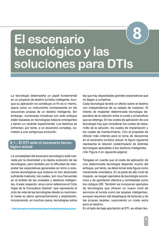 92
8El escenario
tecnológico y las
soluciones para DTIs
La tecnología desempeña un papel fundamental
en un proyecto de destino turístico inteligente. Aun-
que su aplicación no constituye un fin es sí mismo,
opera como un instrumento omnipresente en las
soluciones propias de un destino inteligente. Sin
embargo, numerosas iniciativas con este enfoque
están basadas en tecnologías todavía emergentes
y tienen un carácter experimental. Los destinos se
enfrentan, por tanto, a un escenario complejo, so-
metido a una vertiginosa evolución.
La complejidad del escenario tecnológico está mar-
cada por la diversidad y la rápida evolución de las
tecnologías, pero también por la dificultad de inter-
pretar las expectativas generadas en torno a solu-
ciones tecnológicas que todavía no han alcanzado
suficiente madurez, las cuales, son muy frecuentes
en el ámbito de las ciudades y destinos inteligen-
tes. A este respecto, sirva como referencia el Ciclo
Hype de la Consultora Gartner1
que representa el
ciclo de vida de las tecnologías desde su nacimien-
to hasta su pleno aprovechamiento y explotación,
incorporando, en muchos casos, tecnologías sobre
las que hay depositadas grandes expectativas que
no llegan a cumplirse.
Cada tecnología tendrá un efecto sobre el destino
con independencia de su estado de madurez. El
interés de implantar determinada tecnología de-
penderá de la relación entre el coste y el beneficio
que se obtenga. En los costes de aplicación de una
tecnología hay que considerar los costes de desa-
rrollo de la solución, los costes de implantación y
los costes de mantenimiento. Con el propósito de
ofrecer más criterios para la toma de decisiones
en el escenario turístico actual, la figura siguiente
representa la relación coste/impacto de distintas
tecnologías aplicables a los destinos inteligentes.
(Ver Figura 4 en siguiente página)
Téngase en cuenta que el coste de aplicación de
una determinada tecnología depende mucho del
enfoque, por tanto, se debe tomar esta figura como
meramente orientativa. En la parte de alto nivel de
impacto, se reogen ejemplos de tecnología econó-
mica y de aportación efectiva y contrastada como
los códigos QR. También se incorporan ejemplos
de tecnologías que ofrecen un nuevo nivel de
servicios al turista como las tarjetas inteligentes,
aunque requieren del despliegue de lectores y de
las propias tarjetas, suponiendo un coste extra
para el destino.
En el lado de baja aportación al DTI, se sitúan tec-
8.1.- El DTI ante el escenario tecno-
lógico actual
1 http://www.gartner.com/technology/research/methodologies/hype-cycle.jsp
 