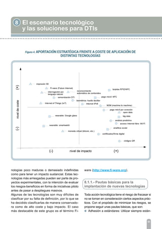 8 El escenario tecnológico
y las soluciones para DTIs
93
nologías poco maduras o demasiado indefinidas
como para tener un impacto sustancial. Estas tec-
nologías más arriesgadas pueden ser parte de pro-
yectos experimentales, con la intención de evaluar
los riesgos-beneficios en forma de iniciativas piloto
antes de pasar a despliegues masivos.
Algunas de las tecnologías son muy difíciles de
clasificar por su falta de definición, por lo que se
ha decidido clasificarlas de manera conservado-
ra como de alto coste y bajo impacto. El caso
más destacable de este grupo es el término Fi-
ware (http://www.fi-ware.org).
8.1.1.- Pautas básicas para la
implantación de nuevas tecnologías
Toda acción tecnológica tiene el riesgo de fracasar si
no se toman en consideración ciertos aspectos prác-
ticos. Con el propósito de minimizar los riesgos, se
propone seguir unas pautas básicas, que son:
l Adhesión a estándares: Utilizar siempre están-
 