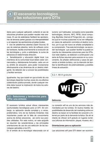 8 El escenario tecnológico
y las soluciones para DTIs
94
dares para cualquier aplicación, evitando el uso de
soluciones privativas que pueden resultar más one-
rosas. El uso de estándares facilitará las aportacio-
nes de terceras partes gracias a la interoperabilidad
y, en especial, las aportaciones privadas locales.
l Uso de plataformas abiertas (Open Source): El
uso de sistemas abiertos, tanto de software como
de hardware, facilita enormemente la evolución de
las tecnologías y, junto a estándares, la suma de
esfuerzos en determinada dirección.
l Sensibilización y educación digital local: Los
miembros de la comunidad local deben estar con-
cienciados y debidamente formados, cada uno en
su ámbito de actuación, para poder incorporarse
efectivamente a las dinámicas de un destino inteli-
gente. Se deberán dar a conocer las posibilidades
y facilitar servicios.
Igualmente, hay que insistir en que el éxito de una
tecnología depende muchas veces de una efectiva
colaboración público-privada, donde cualquier me-
dida debe buscar la implicación de todos los acto-
res del destino.
El escenario turístico actual ofrece interesantes
oportunidades tecnológicas para un DTI. Sin em-
bargo, su aplicación resulta compleja y, a veces,
problemática. Uno de los factores limitantes más
importantes puede ser la falta de conocimiento
acerca de dichas soluciones, así como sus posi-
bles utilidades. Por este motivo, en este epígrafe
se resumen las características y las principales
orientaciones de uso de una selección de las tec-
nologías aplicables a los DTI.
En el ámbito de la tecnología relacionada con el
turismo son habituales conceptos como wearable
technologies, bitcoins, NFC, RFID, cloud compu-
ting, Big Data, Internet of Things (Iot), etc., concep-
tos que en muchas ocasiones no se ven reflejados
en casos de aplicación concretos al destino turís-
tico, por lo que de nuevo se añade complejidad a
su comprensión. Tras esta terminología se escon-
den tecnologías que pueden facilitar la puesta en
marcha de interesantes soluciones para los DTIs.
Con este objetivo, se elaboran a continuación una
serie de fichas resumen para avanzar en su cono-
cimiento. Se añaden definiciones y casos de apli-
cación al ámbito turístico, con la intención de faci-
litar la identificación de potencialidades y posibles
líneas de actuación.
8.2.1. Wi-fi gratuito
Definición
	
La conexión wifi es uno de los servicios más de-
mandados por los turistas. En buena medida, las
posibilidades de desarrollo del marketing online en
destino se basan en la facilidad de conexión a In-
ternet por parte de la demanda turística. De ahí el
interés de ofrecer wi-fi gratuito en lugares turísti-
cos (oficinas de información, playas, museos, etc.)
Orientaciones para su aplicación	
Las soluciones wifi para DTI deben ser económi-
8.2.- Soluciones y tendencias para
DTIs: una síntesis
 