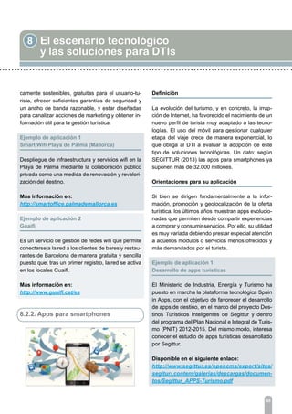 8 El escenario tecnológico
y las soluciones para DTIs
95
camente sostenibles, gratuitas para el usuario-tu-
rista, ofrecer suficientes garantías de seguridad y
un ancho de banda razonable, y estar diseñadas
para canalizar acciones de marketing y obtener in-
formación útil para la gestión turística.
Ejemplo de aplicación 1	
Smart Wifi Playa de Palma (Mallorca)
Despliegue de infraestructura y servicios wifi en la
Playa de Palma mediante la colaboración público
privada como una medida de renovación y revalori-
zación del destino.
Más información en:
http://smartoffice.palmademallorca.es
Ejemplo de aplicación 2	
Guaifi
Es un servicio de gestión de redes wifi que permite
conectarse a la red a los clientes de bares y restau-
rantes de Barcelona de manera gratuita y sencilla
puesto que, tras un primer registro, la red se activa
en los locales Guaifi.
Más información en:
http://www.guaifi.cat/es
8.2.2. Apps para smartphones
Definición
La evolución del turismo, y en concreto, la irrup-
ción de Internet, ha favorecido el nacimiento de un
nuevo perfil de turista muy adaptado a las tecno-
logías. El uso del móvil para gestionar cualquier
etapa del viaje crece de manera exponencial, lo
que obliga al DTI a evaluar la adopción de este
tipo de soluciones tecnológicas. Un dato: según
SEGITTUR (2013) las apps para smartphones ya
suponen más de 32.000 millones.
Orientaciones para su aplicación	
Si bien se dirigen fundamentalmente a la infor-
mación, promoción y geolocalización de la oferta
turística, los últimos años muestran apps evolucio-
nadas que permiten desde compartir experiencias
a comprar y consumir servicios. Por ello, su utilidad
es muy variada debiendo prestar especial atención
a aquellos módulos o servicios menos ofrecidos y
más demandados por el turista.
Ejemplo de aplicación 1
Desarrollo de apps turísticas
El Ministerio de Industria, Energía y Turismo ha
puesto en marcha la plataforma tecnológica Spain
in Apps, con el objetivo de favorecer el desarrollo
de apps de destino, en el marco del proyecto Des-
tinos Turísticos Inteligentes de Segittur y dentro
del programa del Plan Nacional e Integral de Turis-
mo (PNIT) 2012-2015. Del mismo modo, interesa
conocer el estudio de apps turísticas desarrollado
por Segittur.
Disponible en el siguiente enlace:
http://www.segittur.es/opencms/export/sites/
segitur/.content/galerias/descargas/documen-
tos/Segittur_APPS-Turismo.pdf
 