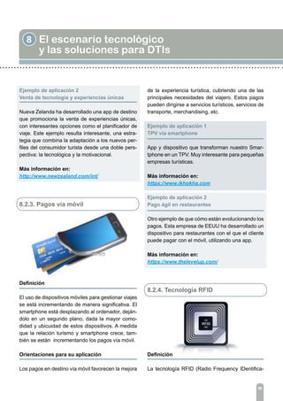 8 El escenario tecnológico
y las soluciones para DTIs
96
Ejemplo de aplicación 2
Venta de tecnología y experiencias únicas
Nueva Zelanda ha desarrollado una app de destino
que promociona la venta de experiencias únicas,
con interesantes opciones como el planificador de
viaje. Este ejemplo resulta interesante, una estra-
tegia que combina la adaptación a los nuevos per-
files del consumidor turista desde una doble pers-
pectiva: la tecnológica y la motivacional.
Más información en:
http://www.newzealand.com/int/
8.2.3. Pagos vía móvil
Definición
	
El uso de dispositivos móviles para gestionar viajes
se está incrementando de manera significativa. El
smartphone está desplazando al ordenador, deján-
dolo en un segundo plano, dada la mayor como-
didad y ubicuidad de estos dispositivos. A medida
que la relación turismo y smartphone crece, tam-
bién se están incrementando los pagos vía móvil.
Orientaciones para su aplicación	
Los pagos en destino vía móvil favorecen la mejora
de la experiencia turística, cubriendo una de las
principales necesidades del viajero. Estos pagos
pueden dirigirse a servicios turísticos, servicios de
transporte, merchandising, etc.
Ejemplo de aplicación 1	
TPV vía smartphone
App y dispositivo que transforman nuestro Smar-
tphone en un TPV. Muy interesante para pequeñas
empresas turísticas.
Más información en:
https://www.ikhokha.com
Ejemplo de aplicación 2
Pago ágil en restaurantes
Otro ejemplo de que cómo están evolucionando los
pagos. Esta empresa de EEUU ha desarrollado un
dispositivo para restaurantes con el que el cliente
puede pagar con el móvil, utilizando una app.
Más información en:
https://www.thelevelup.com/
8.2.4. Tecnología RFID
Definición	
La tecnología RFID (Radio Frequency IDentifica-
 