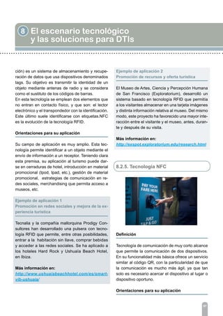 8 El escenario tecnológico
y las soluciones para DTIs
97
ción) es un sistema de almacenamiento y recupe-
ración de datos que usa dispositivos denominados
tags. Su objetivo es transmitir la identidad de un
objeto mediante antenas de radio y se considera
como el sustituto de los códigos de barras.
En esta tecnología se emplean dos elementos que
no entran en contacto físico, y que son: el lector
electrónico y el transpondedor con la identificación.
Este último suele identificarse con etiquetas.NFC
es la evolución de la tecnología RFID.
Orientaciones para su aplicación	
Su campo de aplicación es muy amplio. Esta tec-
nología permite identificar a un objeto mediante el
envío de información a un receptor. Teniendo clara
esta premisa, su aplicación al turismo puede dar-
se en cerraduras de hotel, introducción en material
promocional (Ipod, Ipad, etc.), gestión de material
promocional, estrategias de comunicación en re-
des sociales, merchandising que permita acceso a
museos, etc.
Ejemplo de aplicación 1	
Promoción en redes sociales y mejora de la ex-
periencia turística
Tecnalia y la compañía mallorquina Prodigy Con-
sultores han desarrollado una pulsera con tecno-
logía RFID que permite, entre otras posibilidades,
entrar a la habitación sin llave, comprar bebidas
y acceder a las redes sociales. Se ha aplicado a
los hoteles Hard Rock y Ushuaïa Beach Hotel,
en Ibiza.
Más información en:
http://www.ushuaiabeachhotel.com/es/smart-
vib-ushuaia/
Ejemplo de aplicación 2	
Promoción de recursos y oferta turística
El Museo de Artes, Ciencia y Percepción Humana
de San Francisco (Exploratorium), desarrolló un
sistema basado en tecnología RFID que permitía
a los visitantes almacenar en una tarjeta imágenes
y distinta información relativa al museo. Del mismo
modo, este proyecto ha favorecido una mayor inte-
racción entre el visitante y el museo, antes, duran-
te y después de su visita.
Más información en:
http://exspot.exploratorium.edu/research.html
8.2.5. Tecnología NFC
Definición
Tecnología de comunicación de muy corto alcance
que permite la comunicación de dos dispositivos.
En su funcionalidad más básica ofrece un servicio
similar al código QR, con la particularidad de que
la comunicación es mucho más ágil, ya que tan
solo es necesario acercar el dispositivo al lugar o
dispositivo oportuno.
Orientaciones para su aplicación	
 