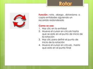 Función : rota , alarga , distorsiona o
copia entidades siguiendo un
recorrido redondeado
Como se usa:
1. Haz clic en la entidad
2. Mueve el cursor en circulo hasta
que se este en el punto de inicio de
la rotación
3. Haz clic para definir el punto de
inicio de la rotación
4. Mueve el cursor en circulo , hasta
que este en el punto final
 