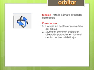 Función : rota la cámara alrededor
del modelo
Como se usa :
1. Haz clic en cualquier punto área
del dibujo
2. Mueve el cursor en cualquier
dirección para rotar en torno al
centro del área del dibujo
 