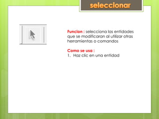 Funcion : selecciona las entidades
que se modificaran al utilizar otras
herramientas o comandos
Como se usa :
1. Haz clic en una entidad
 