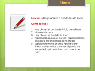 Funcion : dibuja artistas o entidades de línea
Como se usa :
1. Haz clic en el punto de inicio de la línea
2. Mueve el cursor
3. Haz clic en el final de la línea
4. (opcional) mueve el cursor . (opcional) haz
clic para crear la línea conectada
5. (opcional) repite el paso 4para crear
líneas conectadas o volver al punto de
inicio de la primera línea para crear una
cara.
 