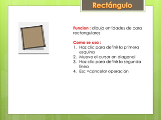 Funcion : dibuja entidades de cara
rectangulares
Como se usa :
1. Haz clic para definir la primera
esquina
2. Mueve el cursor en diagonal
3. Haz clic para definir la segunda
línea
4. Esc =cancelar operación
 