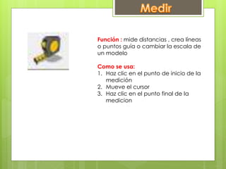 Función : mide distancias , crea líneas
o puntos guía o cambiar la escala de
un modelo
Como se usa:
1. Haz clic en el punto de inicio de la
medición
2. Mueve el cursor
3. Haz clic en el punto final de la
medicion
 