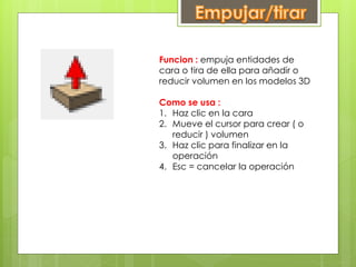 Funcion : empuja entidades de
cara o tira de ella para añadir o
reducir volumen en los modelos 3D
Como se usa :
1. Haz clic en la cara
2. Mueve el cursor para crear ( o
reducir ) volumen
3. Haz clic para finalizar en la
operación
4. Esc = cancelar la operación
 