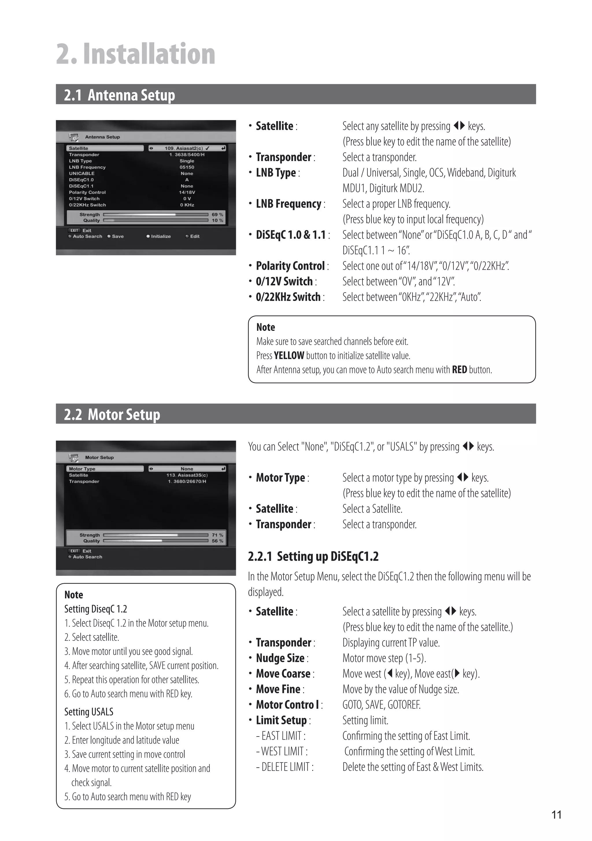2. Installation
2.1 Antenna Setup
                                                        Satellite :
                                                       	                  Select any satellite by pressing  keys.
                                                                           (Press blue key to edit the name of the satellite)
                                                        Transponder :
                                                       	                  Select a transponder.
                                                       	 Type :
                                                        LNB                Dual / Universal, Single, OCS, Wideband, Digiturk
                                                                           MDU1, Digiturk MDU2.
                                                       	 Frequency : Select a proper LNB frequency.
                                                        LNB
                                                                           (Press blue key to input local frequency)
                                                        DiSEqC 1.0 & 1.1 : Select between “None” or “DiSEqC1.0 A, B, C, D “ and “
                                                       	
                                                                           DiSEqC1.1 1 ~ 16”.
                                                        Polarity Control : Select one out of “14/18V”, “0/12V”, “0/22KHz”.
                                                       	
                                                       	 Switch :
                                                        0/12V              Select between “OV”, and “12V”.
                                                        0/22KHz Switch : Select between “0KHz”, “22KHz”, “Auto”.
                                                       	

                                                         Note
                                                         Make sure to save searched channels before exit.
                                                         Press YELLOW button to initialize satellite value.
                                                         After Antenna setup, you can move to Auto search menu with RED button.



2.2 Motor Setup
                                                       You can Select "None", "DiSEqC1.2", or "USALS" by pressing  keys.

                                                        Motor Type :
                                                       	                         Select a motor type by pressing  keys.
                                                                                  (Press blue key to edit the name of the satellite)
                                                        Satellite :
                                                       	                         Select a Satellite.
                                                        Transponder :
                                                       	                         Select a transponder.

                                                       2.2.1 Setting up DiSEqC1.2
                                                       In the Motor Setup Menu, select the DiSEqC1.2 then the following menu will be
Note                                                   displayed.
Setting DiseqC 1.2                                      Satellite :
                                                       	                         Select a satellite by pressing  keys.
1. Select DiseqC 1.2 in the Motor setup menu.                                     (Press blue key to edit the name of the satellite.)
2. Select satellite.
                                                        Transponder :
                                                       	                         Displaying current TP value.
3. Move motor until you see good signal.
                                                        Nudge Size :
                                                       	                         Motor move step (1-5).
4. After searching satellite, SAVE current position.
5. Repeat this operation for other satellites.         	 Coarse :
                                                        Move                      Move west ( key), Move east( key).
6. Go to Auto search menu with RED key.                	 Fine :
                                                        Move                      Move by the value of Nudge size.
                                                        Motor Contro l :
                                                       	                         GOTO, SAVE, GOTOREF.
Setting USALS
1. Select USALS in the Motor setup menu                	 Setup :
                                                        Limit                     Setting limit.
2. Enter longitude and latitude value                   - EAST LIMIT :            Confirming the setting of East Limit.
3. Save current setting in move control                 - WEST LIMIT :             Confirming the setting of West Limit.
4. Move motor to current satellite position and         - DELETE LIMIT :          Delete the setting of East & West Limits.
   check signal.
5. Go to Auto search menu with RED key
                                                                                                                                        11
 