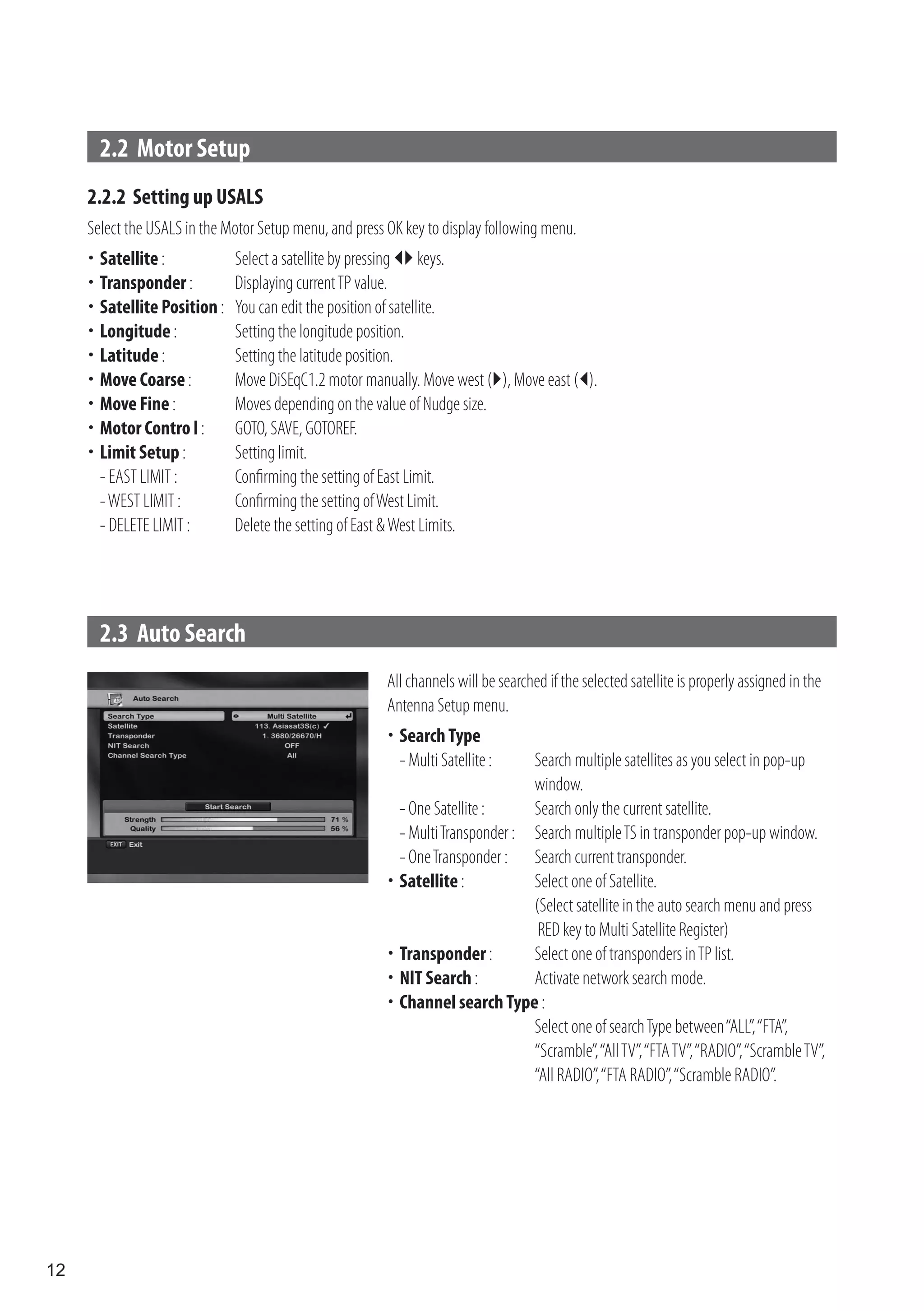 2.2 Motor Setup
     2.2.2 Setting up USALS
     Select the USALS in the Motor Setup menu, and press OK key to display following menu.
      Satellite :
     	                       Select a satellite by pressing  keys.
      Transponder :
     	                       Displaying current TP value.
      Satellite Position :
     	                       You can edit the position of satellite.
      Longitude :
     	                       Setting the longitude position.
      Latitude :
     	                       Setting the latitude position.
     	 Coarse :
      Move                    Move DiSEqC1.2 motor manually. Move west (), Move east ().
     	 Fine :
      Move                    Moves depending on the value of Nudge size.
      Motor Contro l :
     	                       GOTO, SAVE, GOTOREF.
     	 Setup :
      Limit                   Setting limit.
      - EAST LIMIT :          Confirming the setting of East Limit.
      - WEST LIMIT :          Confirming the setting of West Limit.
      - DELETE LIMIT :        Delete the setting of East & West Limits.




       2.3 Auto Search
                                                         All channels will be searched if the selected satellite is properly assigned in the
                                                         Antenna Setup menu.
                                                          Search Type
                                                         	
                                                          - Multi Satellite :   Search multiple satellites as you select in pop-up
                                                                                window.
                                                          - One Satellite :     Search only the current satellite.
                                                          - Multi Transponder : Search multiple TS in transponder pop-up window.
                                                          - One Transponder : Search current transponder.
                                                          Satellite :
                                                         	                     Select one of Satellite.
                                                                                (Select satellite in the auto search menu and press
                                                                                 RED key to Multi Satellite Register)
                                                          Transponder :
                                                         	                     Select one of transponders in TP list.
                                                         	 Search :
                                                          NIT                   Activate network search mode.
                                                          Channel search Type :
                                                         	
                                                                                Select one of search Type between “ALL”, “FTA”,
                                                                                “Scramble”, “All TV”, “FTA TV”, “RADIO”, “Scramble TV”,
                                                                                “All RADIO”, “FTA RADIO”, “Scramble RADIO”.




12
 