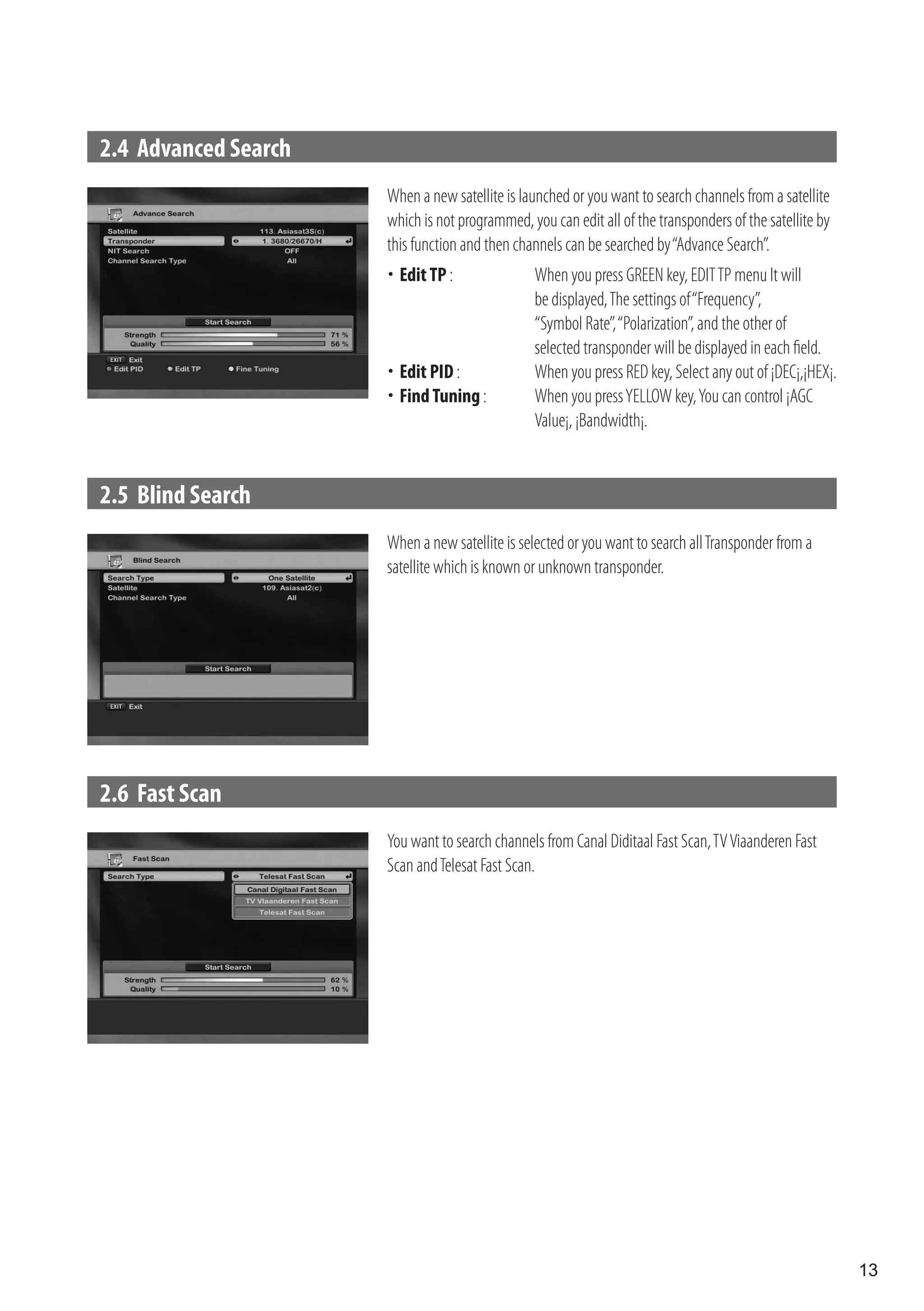 2.4 Advanced Search
                      When a new satellite is launched or you want to search channels from a satellite
                      which is not programmed, you can edit all of the transponders of the satellite by
                      this function and then channels can be searched by “Advance Search”.
                      	 TP :
                       Edit                     When you press GREEN key, EDIT TP menu It will
                                                be displayed, The settings of “Frequency”,
                                                “Symbol Rate”, “Polarization”, and the other of
                                                selected transponder will be displayed in each field.
                      	 PID :
                       Edit                     When you press RED key, Select any out of ¡DEC¡,¡HEX¡.
                      	 Tuning :
                       Find                     When you press YELLOW key, You can control ¡AGC
                                                Value¡, ¡Bandwidth¡.


2.5 Blind Search
                      When a new satellite is selected or you want to search all Transponder from a
                      satellite which is known or unknown transponder.




2.6 Fast Scan
                      You want to search channels from Canal Diditaal Fast Scan, TV Viaanderen Fast
                      Scan and Telesat Fast Scan.




                                                                                                          13
 