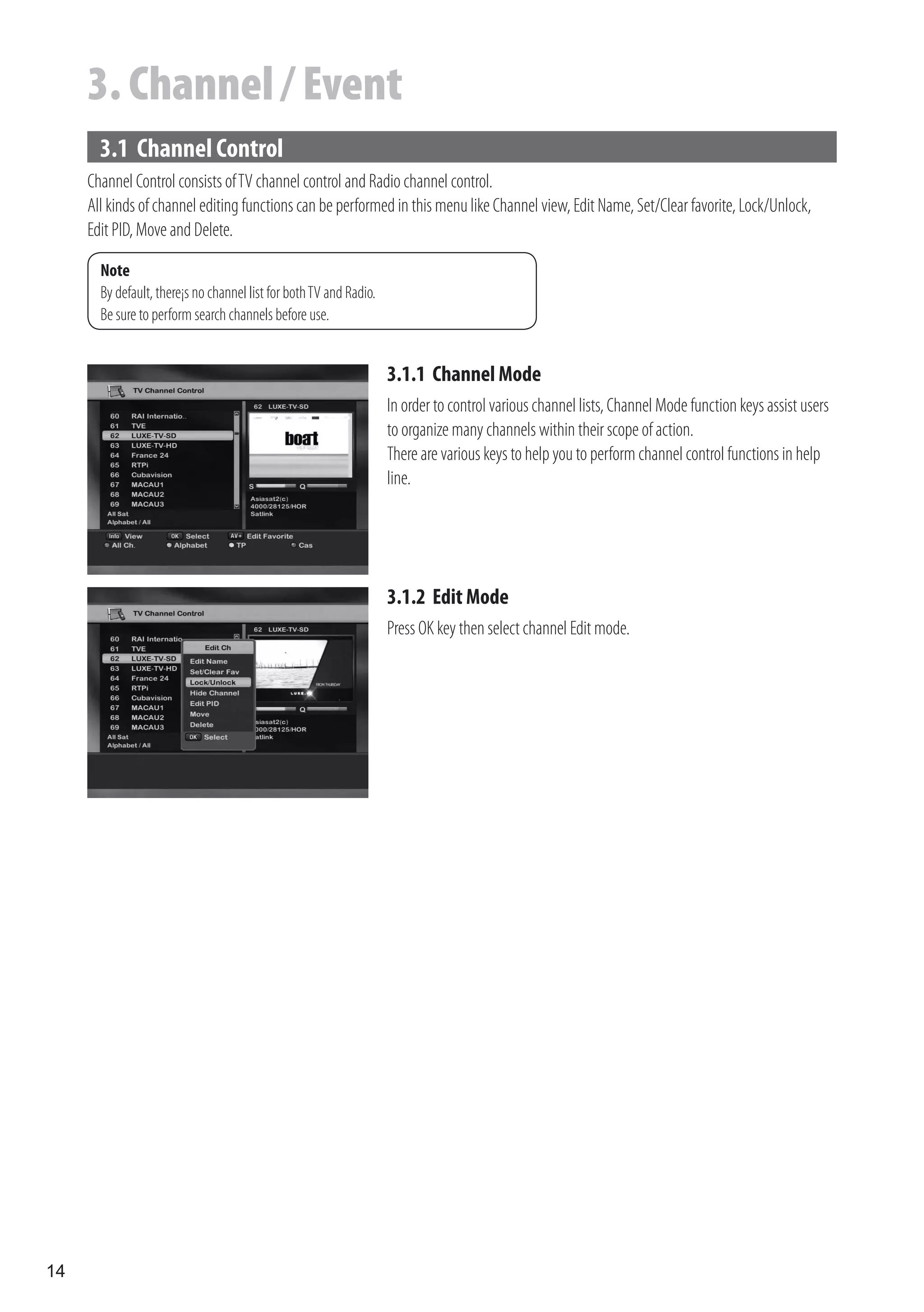 3. Channel / Event
       3.1 Channel Control
     Channel Control consists of TV channel control and Radio channel control.
     All kinds of channel editing functions can be performed in this menu like Channel view, Edit Name, Set/Clear favorite, Lock/Unlock,
     Edit PID, Move and Delete.

       Note
       By default, there¡s no channel list for both TV and Radio.
       Be sure to perform search channels before use.


                                                                    3.1.1 Channel Mode
                                                                    In order to control various channel lists, Channel Mode function keys assist users
                                                                    to organize many channels within their scope of action.
                                                                    There are various keys to help you to perform channel control functions in help
                                                                    line.




                                                                    3.1.2 Edit Mode
                                                                    Press OK key then select channel Edit mode.




14
 