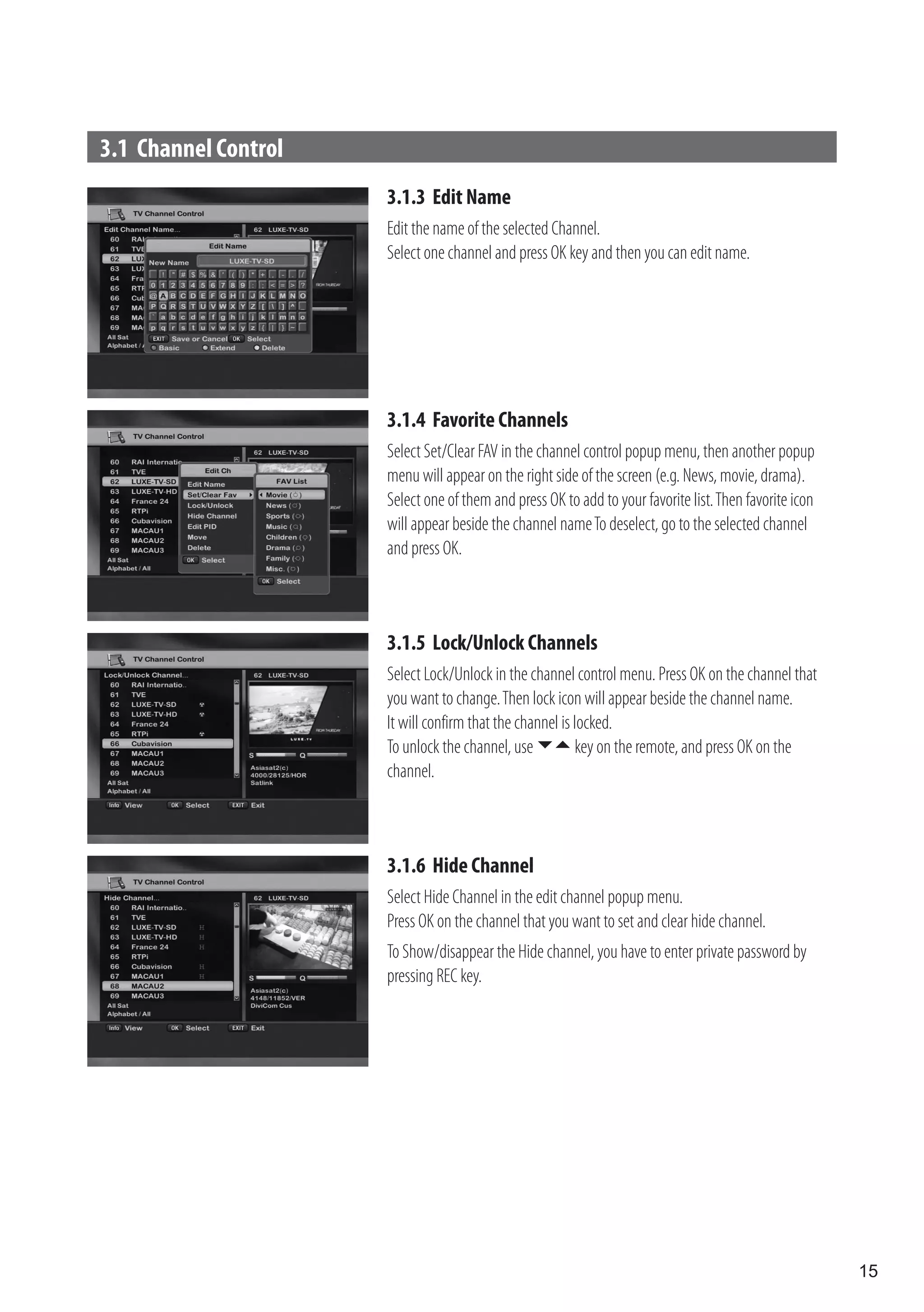 3.1 Channel Control
                      3.1.3 Edit Name
                      Edit the name of the selected Channel.
                      Select one channel and press OK key and then you can edit name.




                      3.1.4 Favorite Channels
                      Select Set/Clear FAV in the channel control popup menu, then another popup
                      menu will appear on the right side of the screen (e.g. News, movie, drama).
                      Select one of them and press OK to add to your favorite list. Then favorite icon
                      will appear beside the channel name To deselect, go to the selected channel
                      and press OK.



                      3.1.5 Lock/Unlock Channels
                      Select Lock/Unlock in the channel control menu. Press OK on the channel that
                      you want to change. Then lock icon will appear beside the channel name.
                      It will confirm that the channel is locked.
                      To unlock the channel, use  key on the remote, and press OK on the
                      channel.



                      3.1.6 Hide Channel
                      Select Hide Channel in the edit channel popup menu.
                      Press OK on the channel that you want to set and clear hide channel.
                      To Show/disappear the Hide channel, you have to enter private password by
                      pressing REC key.




                                                                                                         15
 