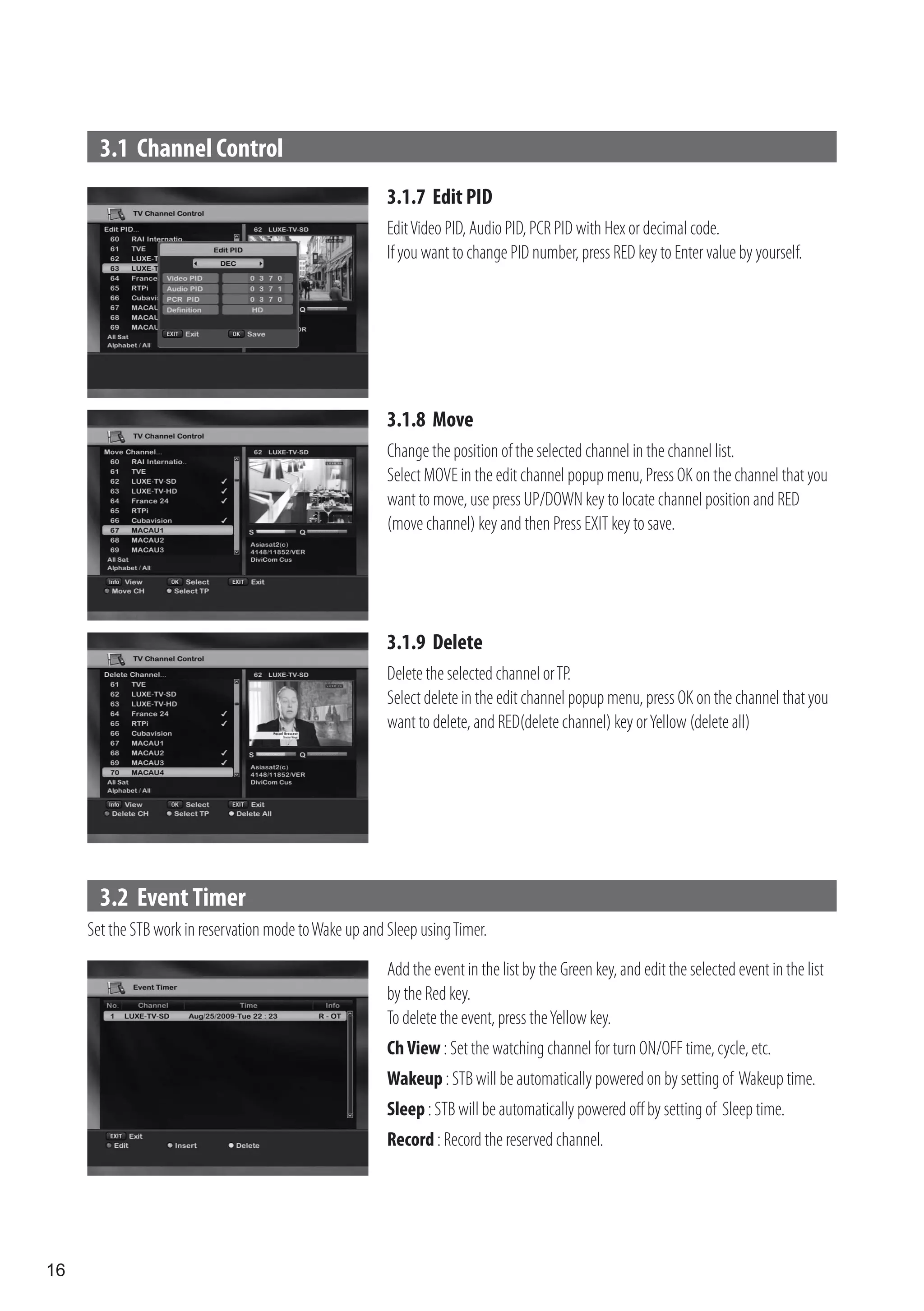 3.1 Channel Control
                                                         3.1.7 Edit PID
                                                         Edit Video PID, Audio PID, PCR PID with Hex or decimal code.
                                                         If you want to change PID number, press RED key to Enter value by yourself.




                                                         3.1.8 Move
                                                         Change the position of the selected channel in the channel list.
                                                         Select MOVE in the edit channel popup menu, Press OK on the channel that you
                                                         want to move, use press UP/DOWN key to locate channel position and RED
                                                         (move channel) key and then Press EXIT key to save.




                                                         3.1.9 Delete
                                                         Delete the selected channel or TP.
                                                         Select delete in the edit channel popup menu, press OK on the channel that you
                                                         want to delete, and RED(delete channel) key or Yellow (delete all)




       3.2 Event Timer
     Set the STB work in reservation mode to Wake up and Sleep using Timer.

                                                         Add the event in the list by the Green key, and edit the selected event in the list
                                                         by the Red key.
                                                         To delete the event, press the Yellow key.
                                                         Ch View : Set the watching channel for turn ON/OFF time, cycle, etc.
                                                         Wakeup : STB will be automatically powered on by setting of Wakeup time.
                                                         Sleep : STB will be automatically powered off by setting of Sleep time.
                                                         Record : Record the reserved channel.




16
 