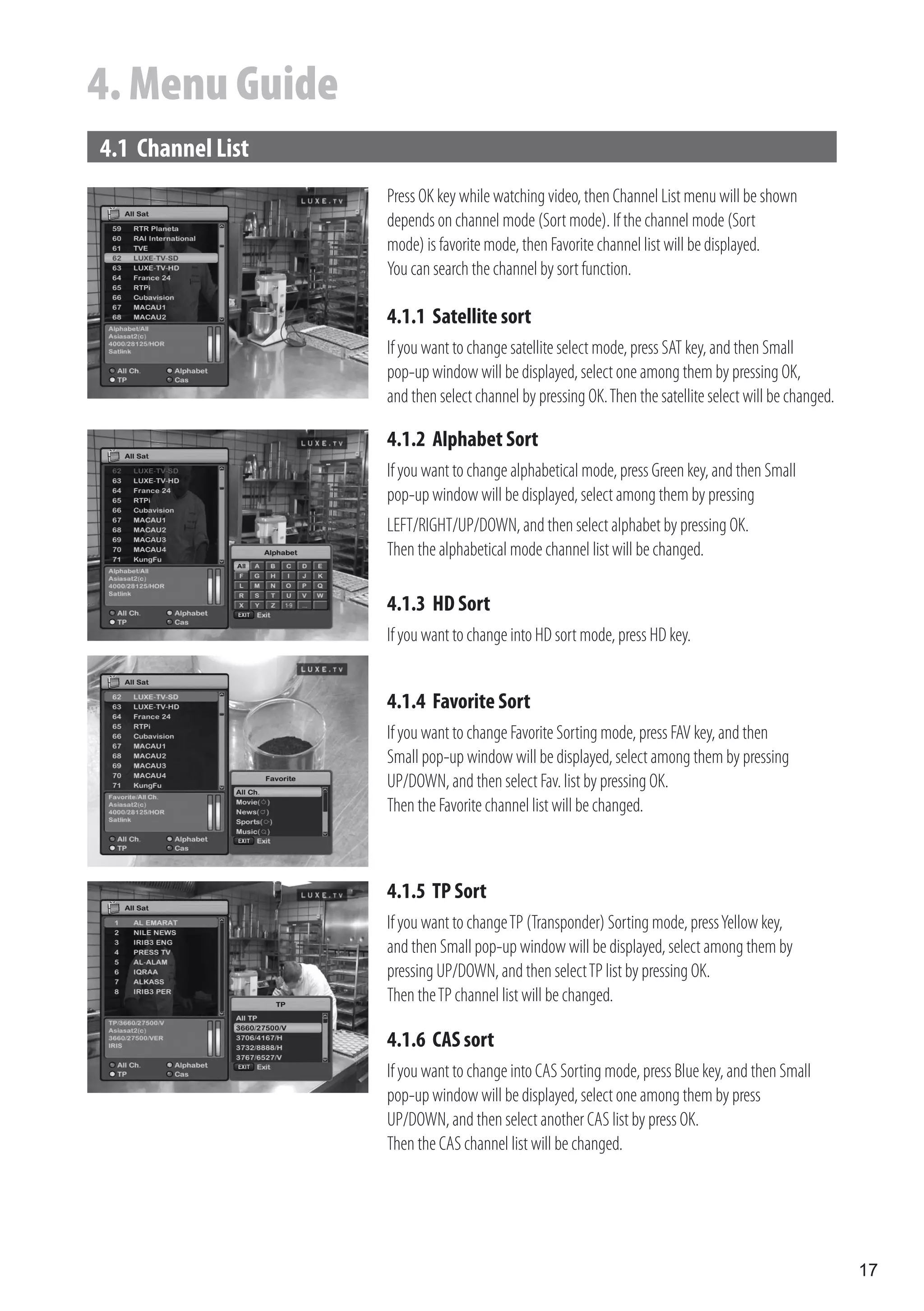 4. Menu Guide
4.1 Channel List
                   Press OK key while watching video, then Channel List menu will be shown
                   depends on channel mode (Sort mode). If the channel mode (Sort
                   mode) is favorite mode, then Favorite channel list will be displayed.
                   You can search the channel by sort function.

                   4.1.1 Satellite sort
                   If you want to change satellite select mode, press SAT key, and then Small
                   pop-up window will be displayed, select one among them by pressing OK,
                   and then select channel by pressing OK. Then the satellite select will be changed.

                   4.1.2 Alphabet Sort
                   If you want to change alphabetical mode, press Green key, and then Small
                   pop-up window will be displayed, select among them by pressing
                   LEFT/RIGHT/UP/DOWN, and then select alphabet by pressing OK.
                   Then the alphabetical mode channel list will be changed.

                   4.1.3 HD Sort
                   If you want to change into HD sort mode, press HD key.


                   4.1.4 Favorite Sort
                   If you want to change Favorite Sorting mode, press FAV key, and then
                   Small pop-up window will be displayed, select among them by pressing
                   UP/DOWN, and then select Fav. list by pressing OK.
                   Then the Favorite channel list will be changed.



                   4.1.5 TP Sort
                   If you want to change TP (Transponder) Sorting mode, press Yellow key,
                   and then Small pop-up window will be displayed, select among them by
                   pressing UP/DOWN, and then select TP list by pressing OK.
                   Then the TP channel list will be changed.

                   4.1.6 CAS sort
                   If you want to change into CAS Sorting mode, press Blue key, and then Small
                   pop-up window will be displayed, select one among them by press
                   UP/DOWN, and then select another CAS list by press OK.
                   Then the CAS channel list will be changed.




                                                                                                        17
 