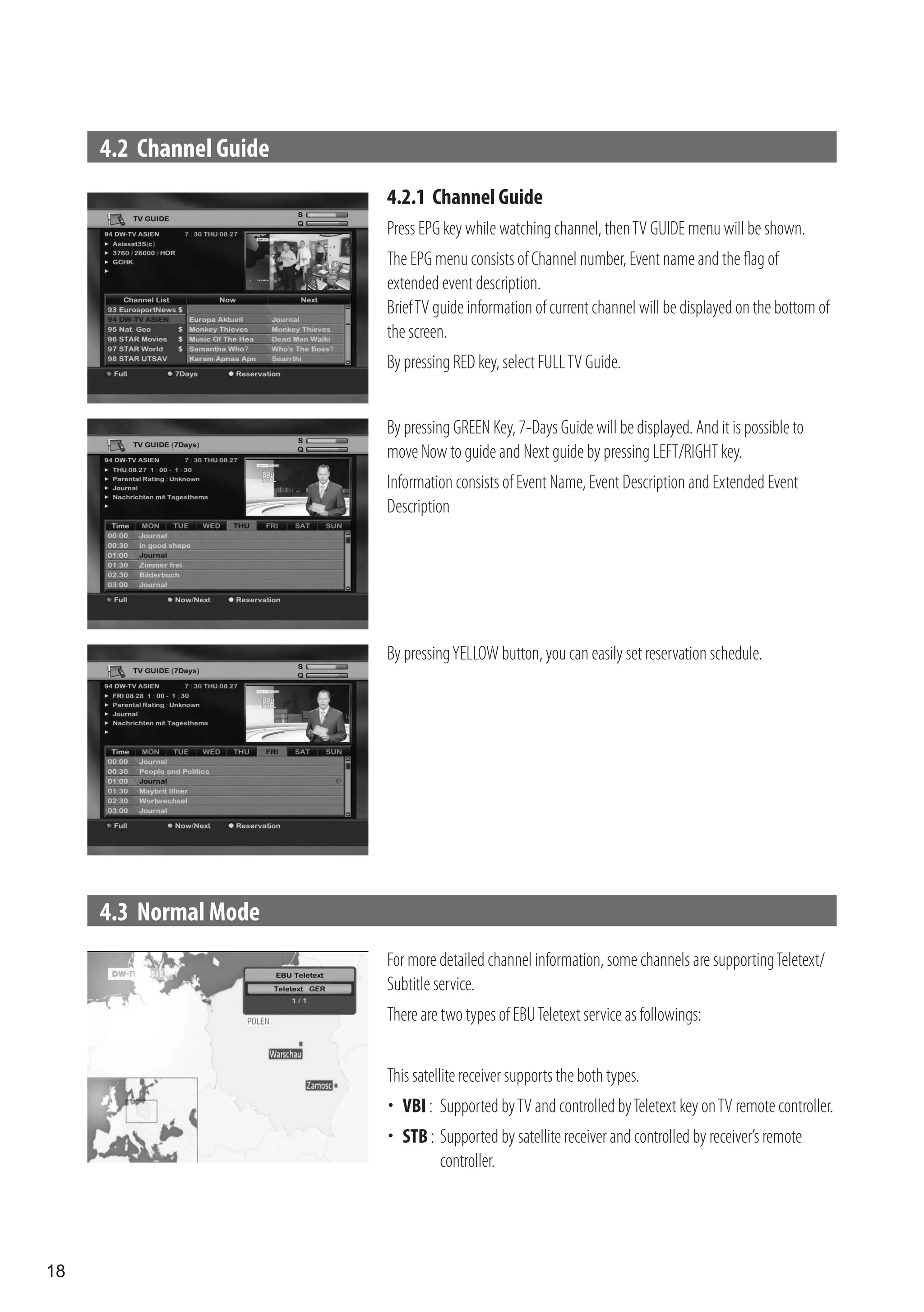 4.2 Channel Guide
                         4.2.1 Channel Guide
                         Press EPG key while watching channel, then TV GUIDE menu will be shown.
                         The EPG menu consists of Channel number, Event name and the flag of
                         extended event description.
                         Brief TV guide information of current channel will be displayed on the bottom of
                         the screen.
                         By pressing RED key, select FULL TV Guide.


                         By pressing GREEN Key, 7-Days Guide will be displayed. And it is possible to
                         move Now to guide and Next guide by pressing LEFT/RIGHT key.
                         Information consists of Event Name, Event Description and Extended Event
                         Description




                         By pressing YELLOW button, you can easily set reservation schedule.




     4.3 Normal Mode
                         For more detailed channel information, some channels are supporting Teletext/
                         Subtitle service.
                         There are two types of EBU Teletext service as followings:


                         This satellite receiver supports the both types.
                          VBI : Supported by TV and controlled by Teletext key on TV remote controller.
                          STB : Supported by satellite receiver and controlled by receiver’s remote
                                 controller.




18
 