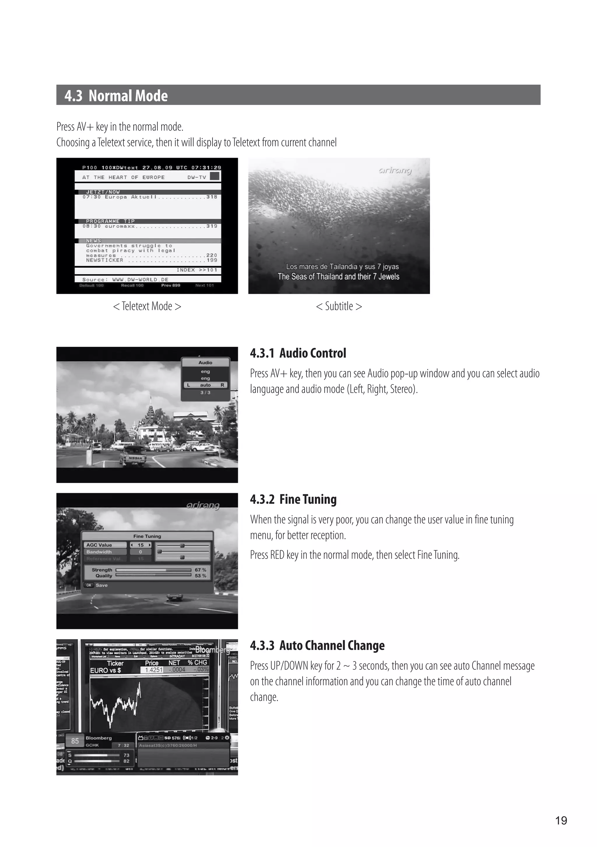 4.3 Normal Mode
Press AV+ key in the normal mode.
Choosing a Teletext service, then it will display to Teletext from current channel




                < Teletext Mode >                                          < Subtitle >


                                                        4.3.1 Audio Control
                                                        Press AV+ key, then you can see Audio pop-up window and you can select audio
                                                        language and audio mode (Left, Right, Stereo).




                                                        4.3.2 Fine Tuning
                                                        When the signal is very poor, you can change the user value in fine tuning
                                                        menu, for better reception.
                                                        Press RED key in the normal mode, then select Fine Tuning.




                                                        4.3.3 Auto Channel Change
                                                        Press UP/DOWN key for 2 ~ 3 seconds, then you can see auto Channel message
                                                        on the channel information and you can change the time of auto channel
                                                        change.




                                                                                                                                       19
 