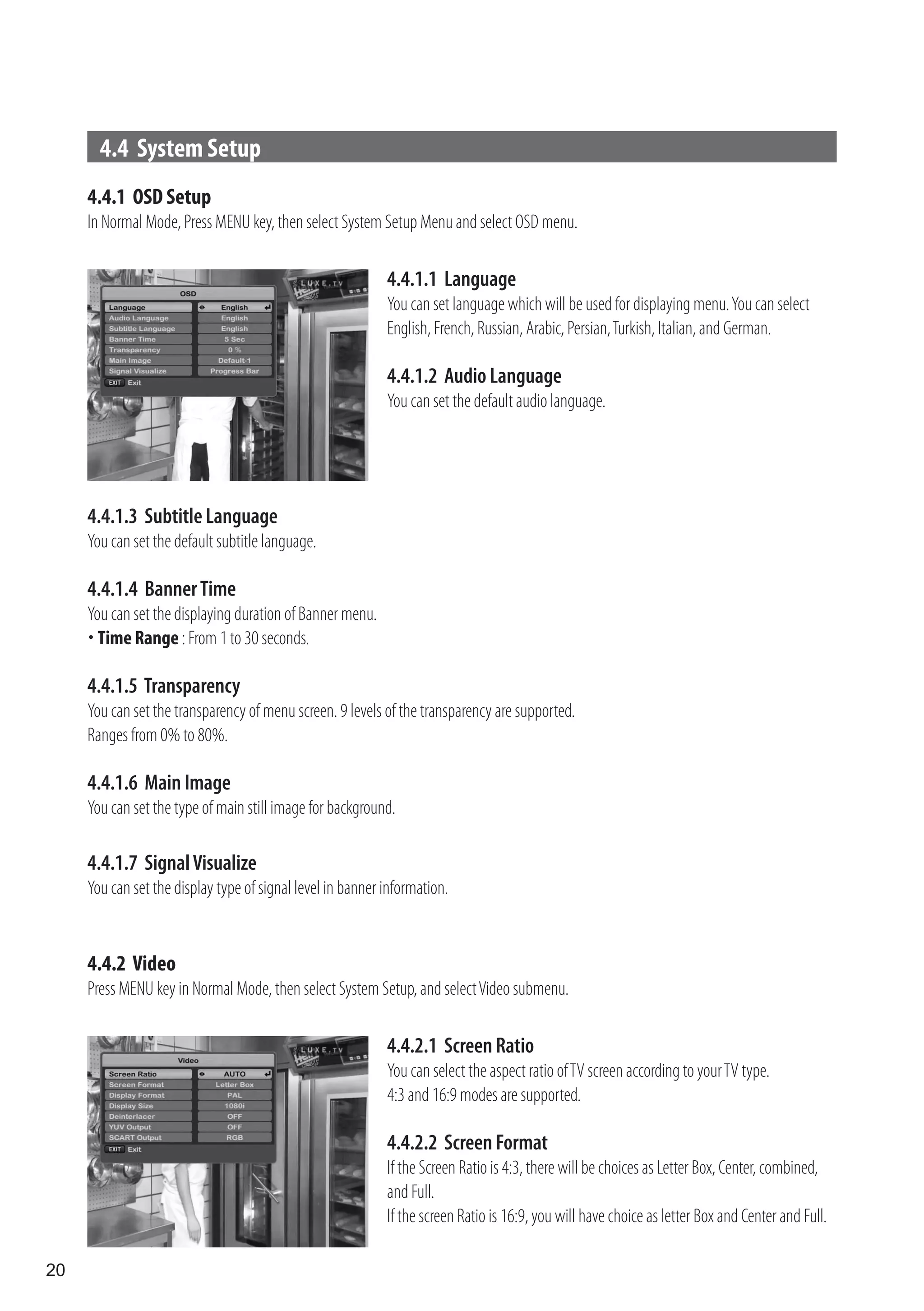 4.4 System Setup
     4.4.1 OSD Setup
     In Normal Mode, Press MENU key, then select System Setup Menu and select OSD menu.

                                                            4.4.1.1 Language
                                                            You can set language which will be used for displaying menu. You can select
                                                            English, French, Russian, Arabic, Persian, Turkish, Italian, and German.

                                                            4.4.1.2 Audio Language
                                                            You can set the default audio language.




     4.4.1.3 Subtitle Language
     You can set the default subtitle language.

     4.4.1.4 Banner Time
     You can set the displaying duration of Banner menu.
      Time Range : From 1 to 30 seconds.

     4.4.1.5 Transparency
     You can set the transparency of menu screen. 9 levels of the transparency are supported.
     Ranges from 0% to 80%.

     4.4.1.6 Main Image
     You can set the type of main still image for background.

     4.4.1.7 Signal Visualize
     You can set the display type of signal level in banner information.


     4.4.2 Video
     Press MENU key in Normal Mode, then select System Setup, and select Video submenu.

                                                            4.4.2.1 Screen Ratio
                                                            You can select the aspect ratio of TV screen according to your TV type.
                                                            4:3 and 16:9 modes are supported.

                                                            4.4.2.2 Screen Format
                                                            If the Screen Ratio is 4:3, there will be choices as Letter Box, Center, combined,
                                                            and Full.
                                                            If the screen Ratio is 16:9, you will have choice as letter Box and Center and Full.

20
 