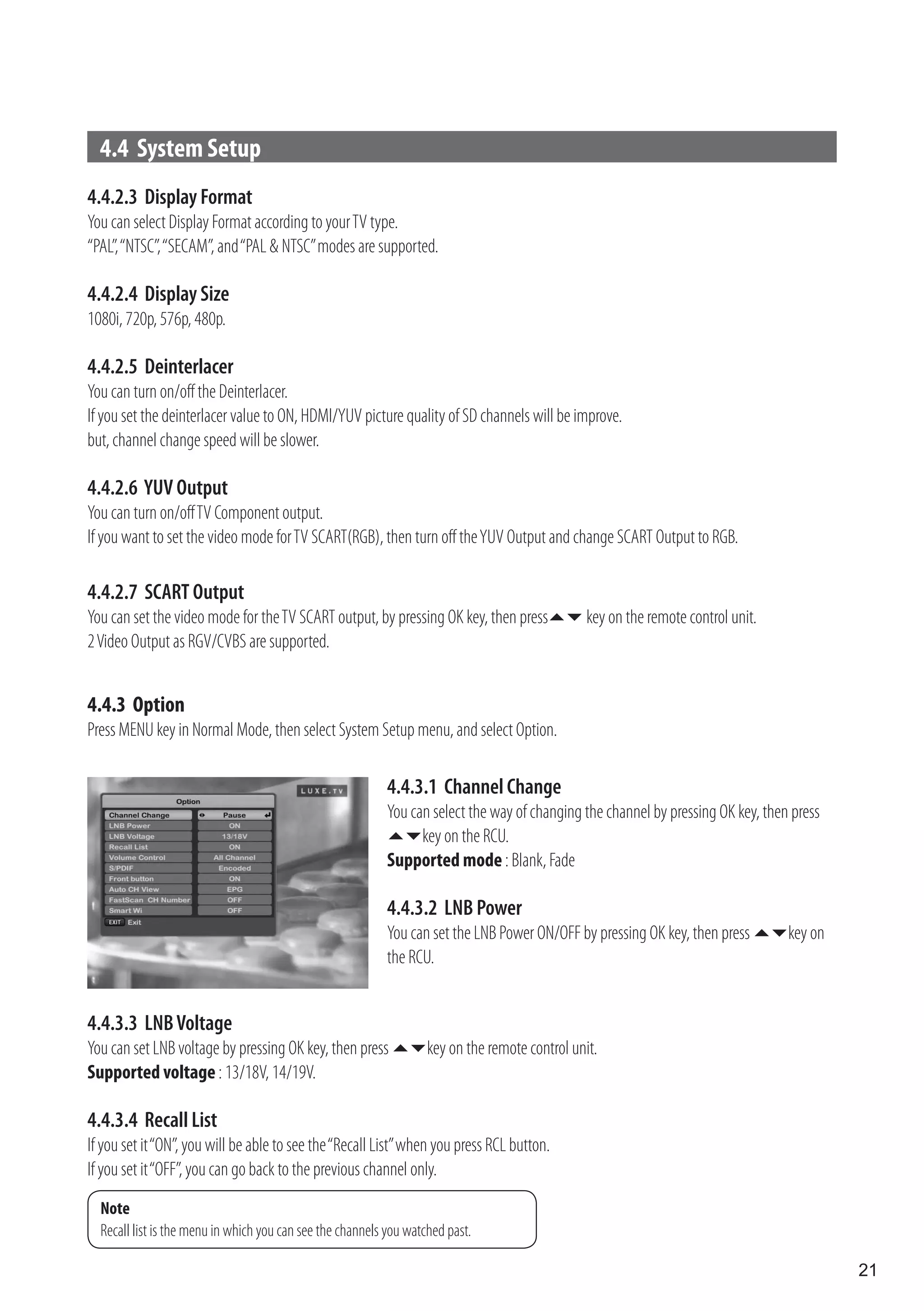 4.4 System Setup
4.4.2.3 Display Format
You can select Display Format according to your TV type.
“PAL”, “NTSC”, “SECAM”, and “PAL & NTSC” modes are supported.

4.4.2.4 Display Size
1080i, 720p, 576p, 480p.

4.4.2.5 Deinterlacer
You can turn on/off the Deinterlacer.
If you set the deinterlacer value to ON, HDMI/YUV picture quality of SD channels will be improve.
but, channel change speed will be slower.

4.4.2.6 YUV Output
You can turn on/off TV Component output.
If you want to set the video mode for TV SCART(RGB), then turn off the YUV Output and change SCART Output to RGB.

4.4.2.7 SCART Output
You can set the video mode for the TV SCART output, by pressing OK key, then press key on the remote control unit.
2 Video Output as RGV/CVBS are supported.


4.4.3 Option
Press MENU key in Normal Mode, then select System Setup menu, and select Option.

                                                            4.4.3.1 Channel Change
                                                            You can select the way of changing the channel by pressing OK key, then press
                                                            key on the RCU.
                                                            Supported mode : Blank, Fade

                                                            4.4.3.2 LNB Power
                                                            You can set the LNB Power ON/OFF by pressing OK key, then press key on
                                                            the RCU.


4.4.3.3 LNB Voltage
You can set LNB voltage by pressing OK key, then press key on the remote control unit.
Supported voltage : 13/18V, 14/19V.

4.4.3.4 Recall List
If you set it “ON”, you will be able to see the “Recall List” when you press RCL button.
If you set it “OFF”, you can go back to the previous channel only.
  Note
  Recall list is the menu in which you can see the channels you watched past.

                                                                                                                                            21
 