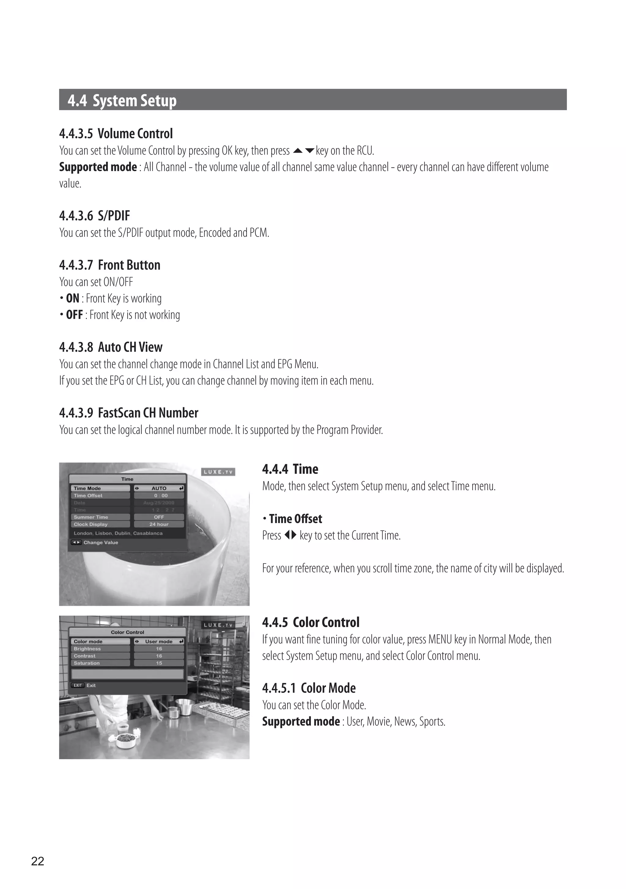 4.4 System Setup
     4.4.3.5 Volume Control
     You can set the Volume Control by pressing OK key, then press key on the RCU.
     Supported mode : All Channel - the volume value of all channel same value channel - every channel can have different volume
     value.

     4.4.3.6 S/PDIF
     You can set the S/PDIF output mode, Encoded and PCM.

     4.4.3.7 Front Button
     You can set ON/OFF
      ON : Front Key is working
      OFF : Front Key is not working

     4.4.3.8 Auto CH View
     You can set the channel change mode in Channel List and EPG Menu.
     If you set the EPG or CH List, you can change channel by moving item in each menu.

     4.4.3.9 FastScan CH Number
     You can set the logical channel number mode. It is supported by the Program Provider.

                                                          4.4.4 Time
                                                          Mode, then select System Setup menu, and select Time menu.

                                                           Time Offset
                                                          Press  key to set the Current Time.

                                                          For your reference, when you scroll time zone, the name of city will be displayed.



                                                          4.4.5 Color Control
                                                          If you want fine tuning for color value, press MENU key in Normal Mode, then
                                                          select System Setup menu, and select Color Control menu.

                                                          4.4.5.1 Color Mode
                                                          You can set the Color Mode.
                                                          Supported mode : User, Movie, News, Sports.




22
 