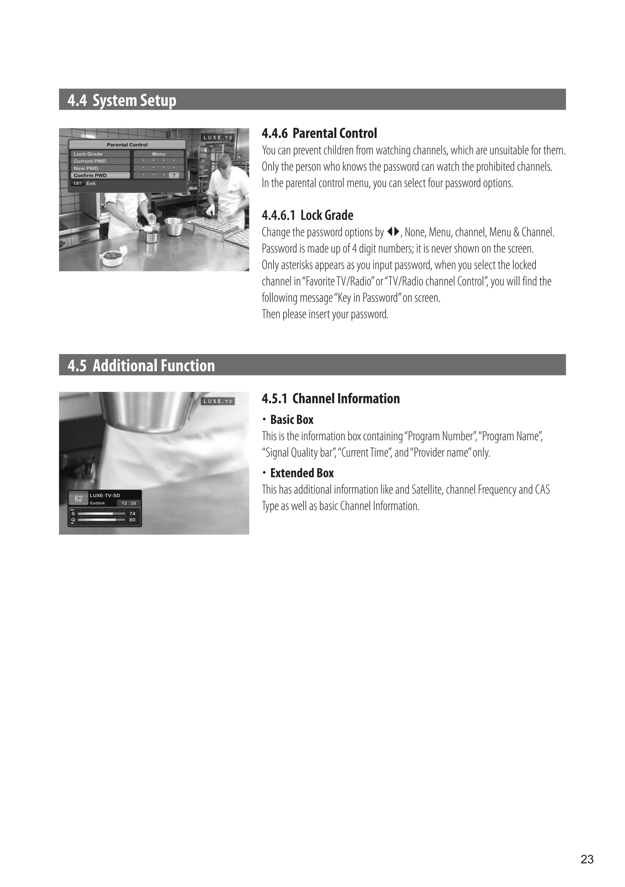 4.4 System Setup
                          4.4.6 Parental Control
                          You can prevent children from watching channels, which are unsuitable for them.
                          Only the person who knows the password can watch the prohibited channels.
                          In the parental control menu, you can select four password options.

                          4.4.6.1 Lock Grade
                          Change the password options by , None, Menu, channel, Menu & Channel.
                          Password is made up of 4 digit numbers; it is never shown on the screen.
                          Only asterisks appears as you input password, when you select the locked
                          channel in “Favorite TV/Radio” or “TV/Radio channel Control”, you will find the
                          following message “Key in Password” on screen.
                          Then please insert your password.


4.5 Additional Function
                          4.5.1 Channel Information
                          	 Box
                            Basic
                          This is the information box containing “Program Number”, “Program Name”,
                          “Signal Quality bar”, “Current Time”, and “Provider name” only.
                          	Extended Box
                          This has additional information like and Satellite, channel Frequency and CAS
                          Type as well as basic Channel Information.




                                                                                                            23
 