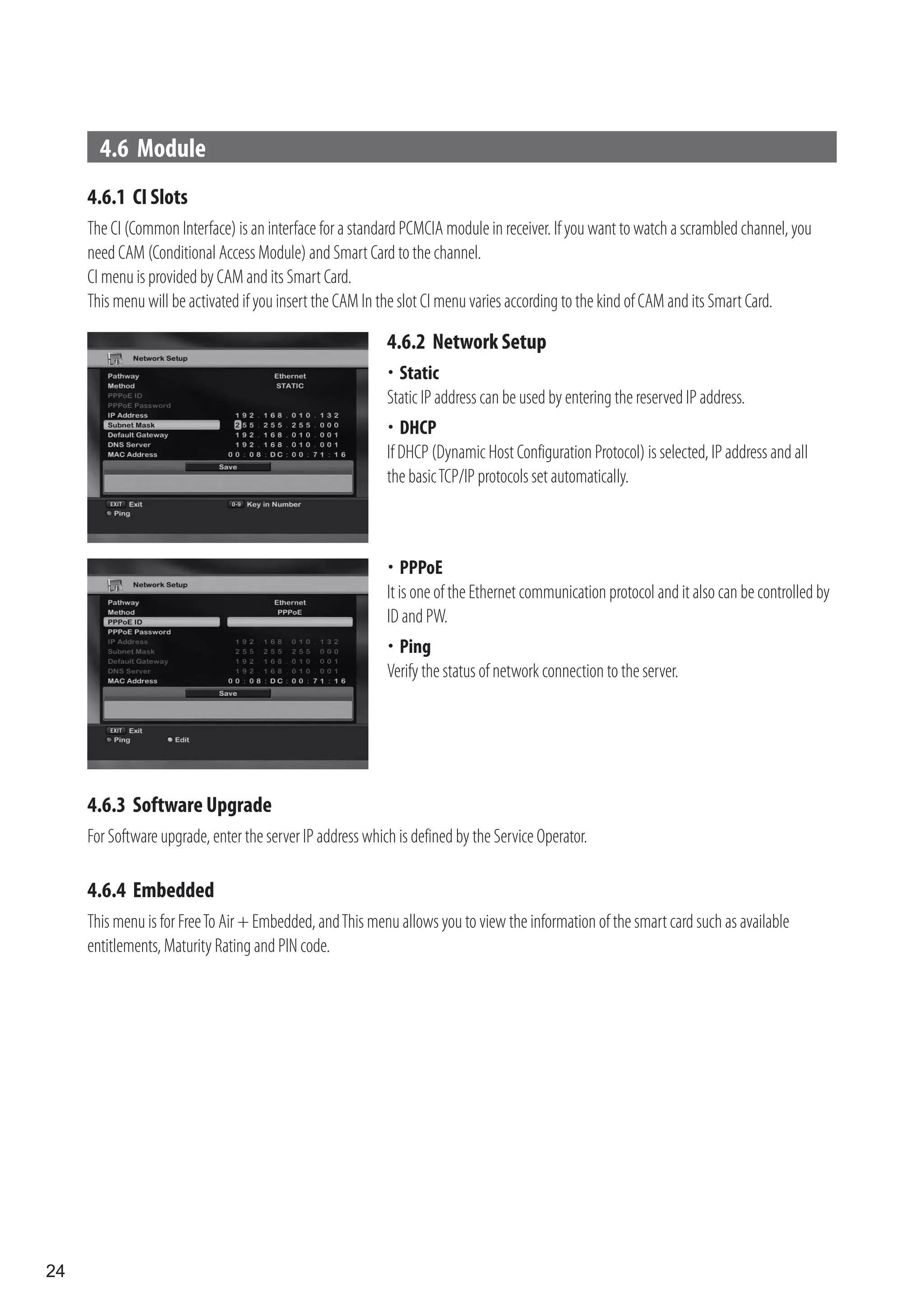 4.6 Module
     4.6.1 CI Slots
     The CI (Common Interface) is an interface for a standard PCMCIA module in receiver. If you want to watch a scrambled channel, you
     need CAM (Conditional Access Module) and Smart Card to the channel.
     CI menu is provided by CAM and its Smart Card.
     This menu will be activated if you insert the CAM In the slot CI menu varies according to the kind of CAM and its Smart Card.

                                                           4.6.2 Network Setup
                                                           	Static
                                                           Static IP address can be used by entering the reserved IP address.
                                                           	 DHCP
                                                           If DHCP (Dynamic Host Configuration Protocol) is selected, IP address and all
                                                           the basic TCP/IP protocols set automatically.



                                                           	  PPPoE
                                                           It is one of the Ethernet communication protocol and it also can be controlled by
                                                           ID and PW.
                                                           	Ping
                                                           Verify the status of network connection to the server.




     4.6.3 Software Upgrade
     For Software upgrade, enter the server IP address which is defined by the Service Operator.

     4.6.4 Embedded
     This menu is for Free To Air + Embedded, and This menu allows you to view the information of the smart card such as available
     entitlements, Maturity Rating and PIN code.




24
 