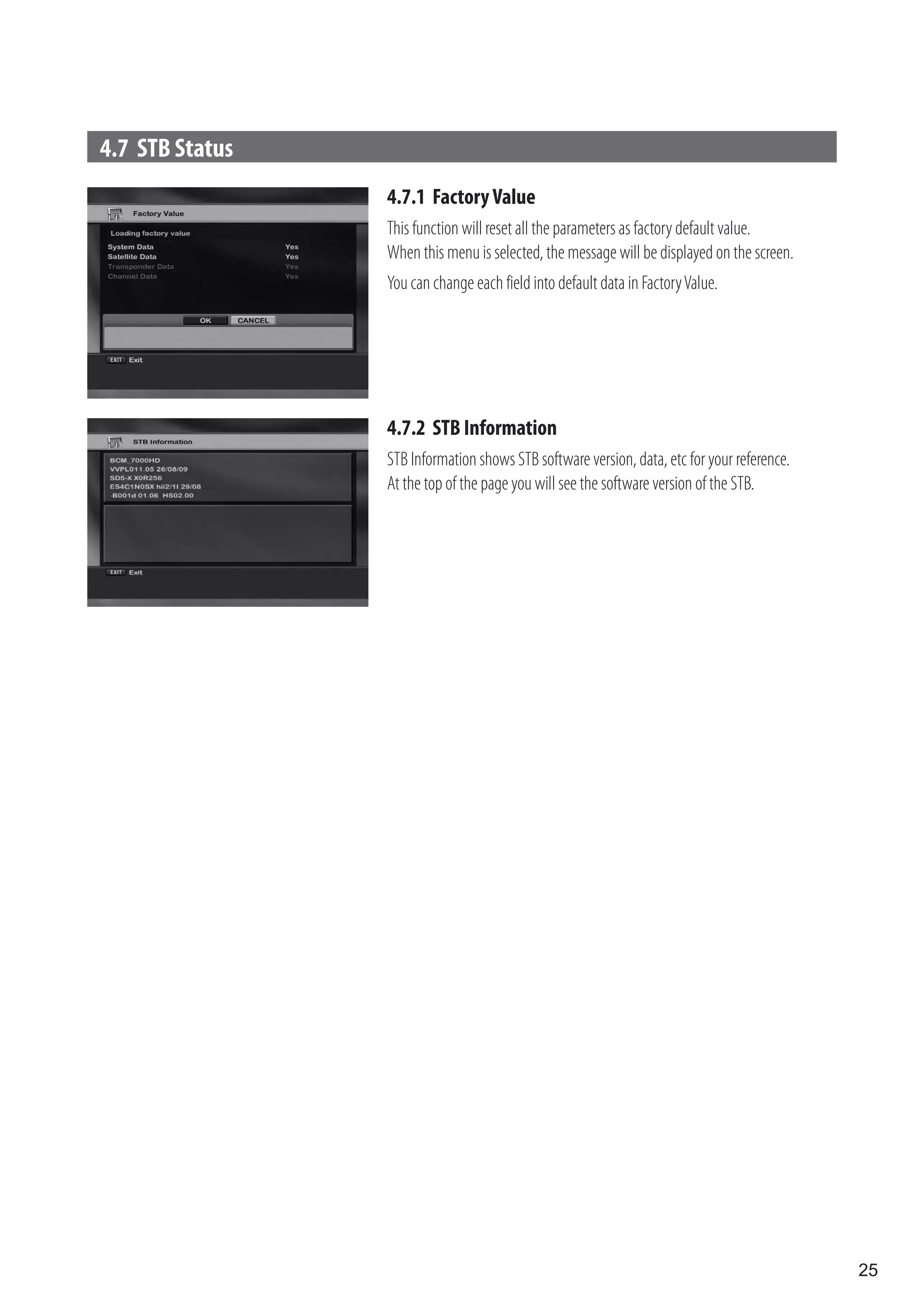 4.7 STB Status
                 4.7.1 Factory Value
                 This function will reset all the parameters as factory default value.
                 When this menu is selected, the message will be displayed on the screen.
                 You can change each field into default data in Factory Value.




                 4.7.2 STB Information
                 STB Information shows STB software version, data, etc for your reference.
                 At the top of the page you will see the software version of the STB.




                                                                                             25
 