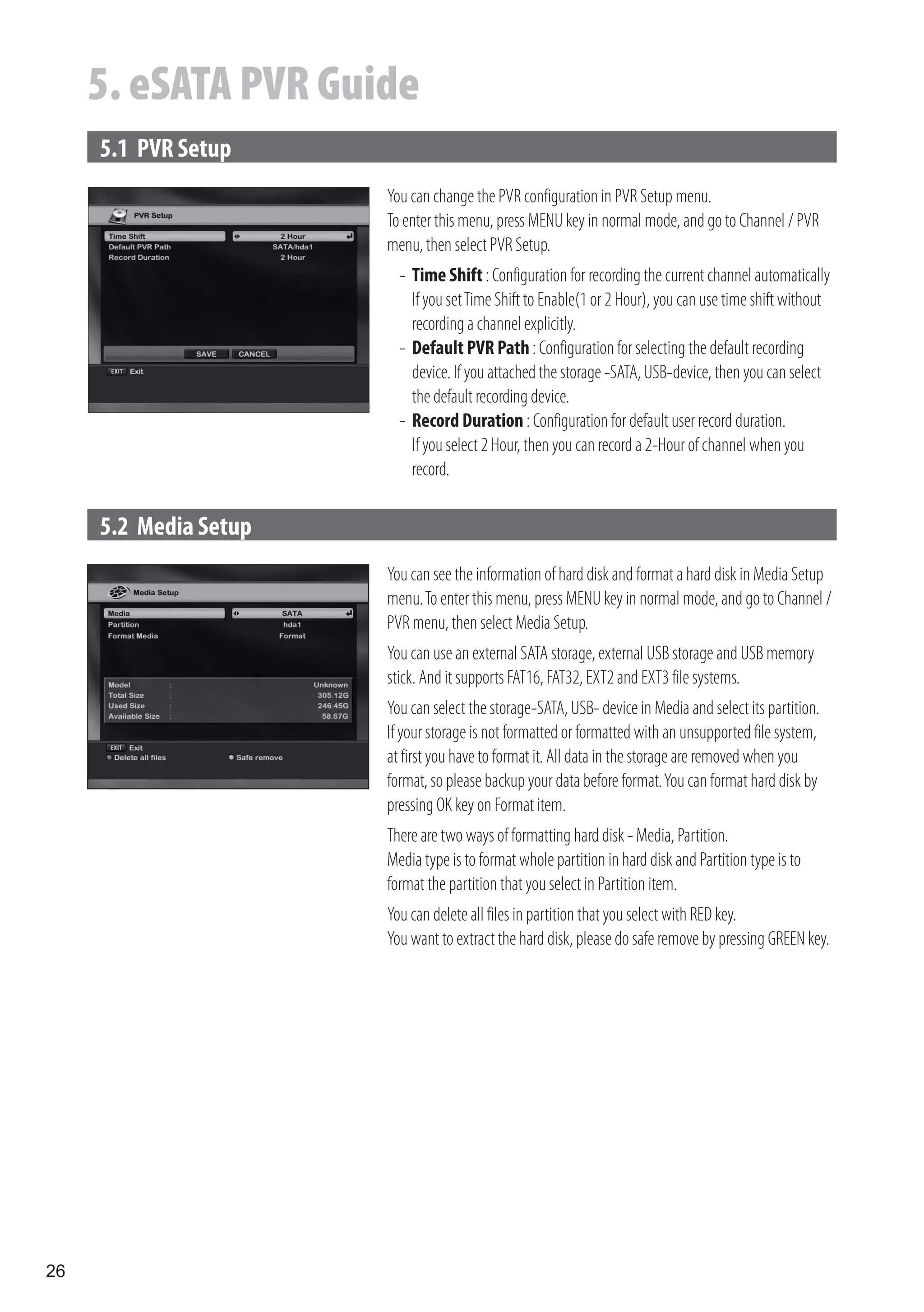 5. eSATA PVR Guide
     5.1 PVR Setup
                       You can change the PVR configuration in PVR Setup menu.
                       To enter this menu, press MENU key in normal mode, and go to Channel / PVR
                       menu, then select PVR Setup.
                         - Time Shift : Configuration for recording the current channel automatically
                           If you set Time Shift to Enable(1 or 2 Hour), you can use time shift without
                           recording a channel explicitly.
                         - Default PVR Path : Configuration for selecting the default recording
                           device. If you attached the storage -SATA, USB-device, then you can select
                           the default recording device.
                         - Record Duration : Configuration for default user record duration.
                           If you select 2 Hour, then you can record a 2-Hour of channel when you
                           record.

     5.2 Media Setup
                       You can see the information of hard disk and format a hard disk in Media Setup
                       menu. To enter this menu, press MENU key in normal mode, and go to Channel /
                       PVR menu, then select Media Setup.
                       You can use an external SATA storage, external USB storage and USB memory
                       stick. And it supports FAT16, FAT32, EXT2 and EXT3 file systems.
                       You can select the storage-SATA, USB- device in Media and select its partition.
                       If your storage is not formatted or formatted with an unsupported file system,
                       at first you have to format it. All data in the storage are removed when you
                       format, so please backup your data before format. You can format hard disk by
                       pressing OK key on Format item.
                       There are two ways of formatting hard disk - Media, Partition.
                       Media type is to format whole partition in hard disk and Partition type is to
                       format the partition that you select in Partition item.
                       You can delete all files in partition that you select with RED key.
                       You want to extract the hard disk, please do safe remove by pressing GREEN key.




26
 