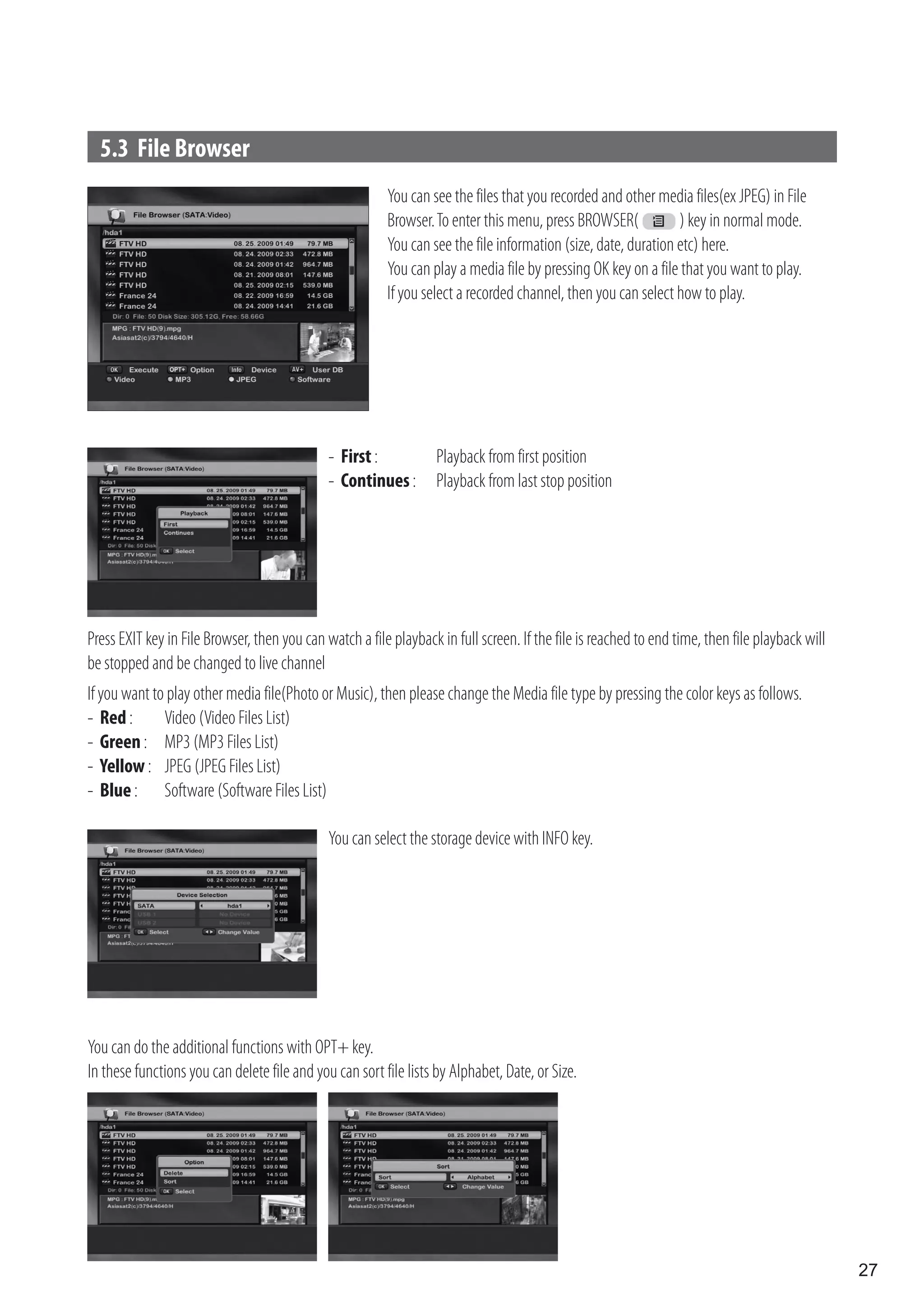 5.3 File Browser
                                                         You can see the files that you recorded and other media files(ex JPEG) in File
                                                         Browser. To enter this menu, press BROWSER(            ) key in normal mode.
                                                         You can see the file information (size, date, duration etc) here.
                                                         You can play a media file by pressing OK key on a file that you want to play.
                                                         If you select a recorded channel, then you can select how to play.




                                              - First :            Playback from first position
                                              - Continues :        Playback from last stop position




Press EXIT key in File Browser, then you can watch a file playback in full screen. If the file is reached to end time, then file playback will
be stopped and be changed to live channel
If you want to play other media file(Photo or Music), then please change the Media file type by pressing the color keys as follows.
- Red :       Video (Video Files List)
- Green : MP3 (MP3 Files List)
- Yellow : JPEG (JPEG Files List)
- Blue : Software (Software Files List)

                                              You can select the storage device with INFO key.




You can do the additional functions with OPT+ key.
In these functions you can delete file and you can sort file lists by Alphabet, Date, or Size.




                                                                                                                                                 27
 
