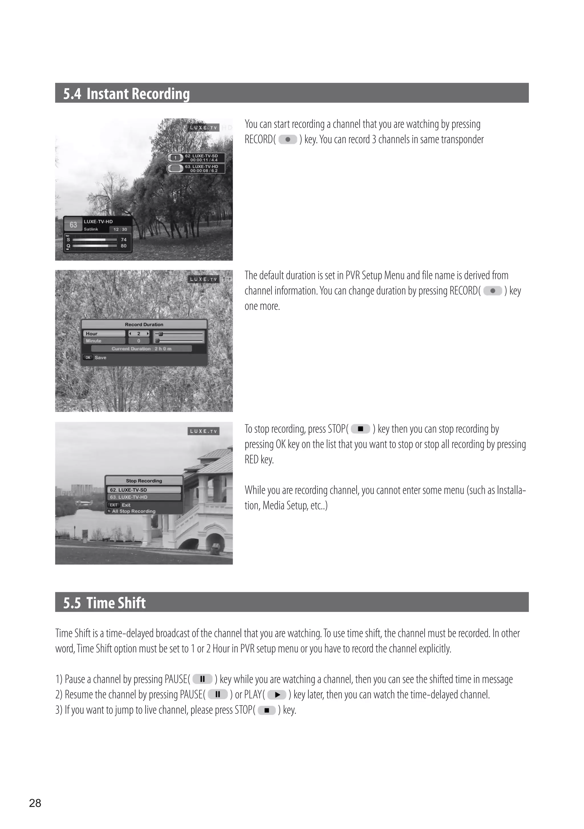 5.4 Instant Recording
                                                           You can start recording a channel that you are watching by pressing
                                                           RECORD(         ) key. You can record 3 channels in same transponder




                                                           The default duration is set in PVR Setup Menu and file name is derived from
                                                           channel information. You can change duration by pressing RECORD(          ) key
                                                           one more.




                                                           To stop recording, press STOP(        ) key then you can stop recording by
                                                           pressing OK key on the list that you want to stop or stop all recording by pressing
                                                           RED key.

                                                           While you are recording channel, you cannot enter some menu (such as Installa-
                                                           tion, Media Setup, etc..)




       5.5 Time Shift
     Time Shift is a time-delayed broadcast of the channel that you are watching. To use time shift, the channel must be recorded. In other
     word, Time Shift option must be set to 1 or 2 Hour in PVR setup menu or you have to record the channel explicitly.

     1) Pause a channel by pressing PAUSE(          ) key while you are watching a channel, then you can see the shifted time in message
     2) Resume the channel by pressing PAUSE(            ) or PLAY(      ) key later, then you can watch the time-delayed channel.
     3) If you want to jump to live channel, please press STOP(       ) key.




28
 