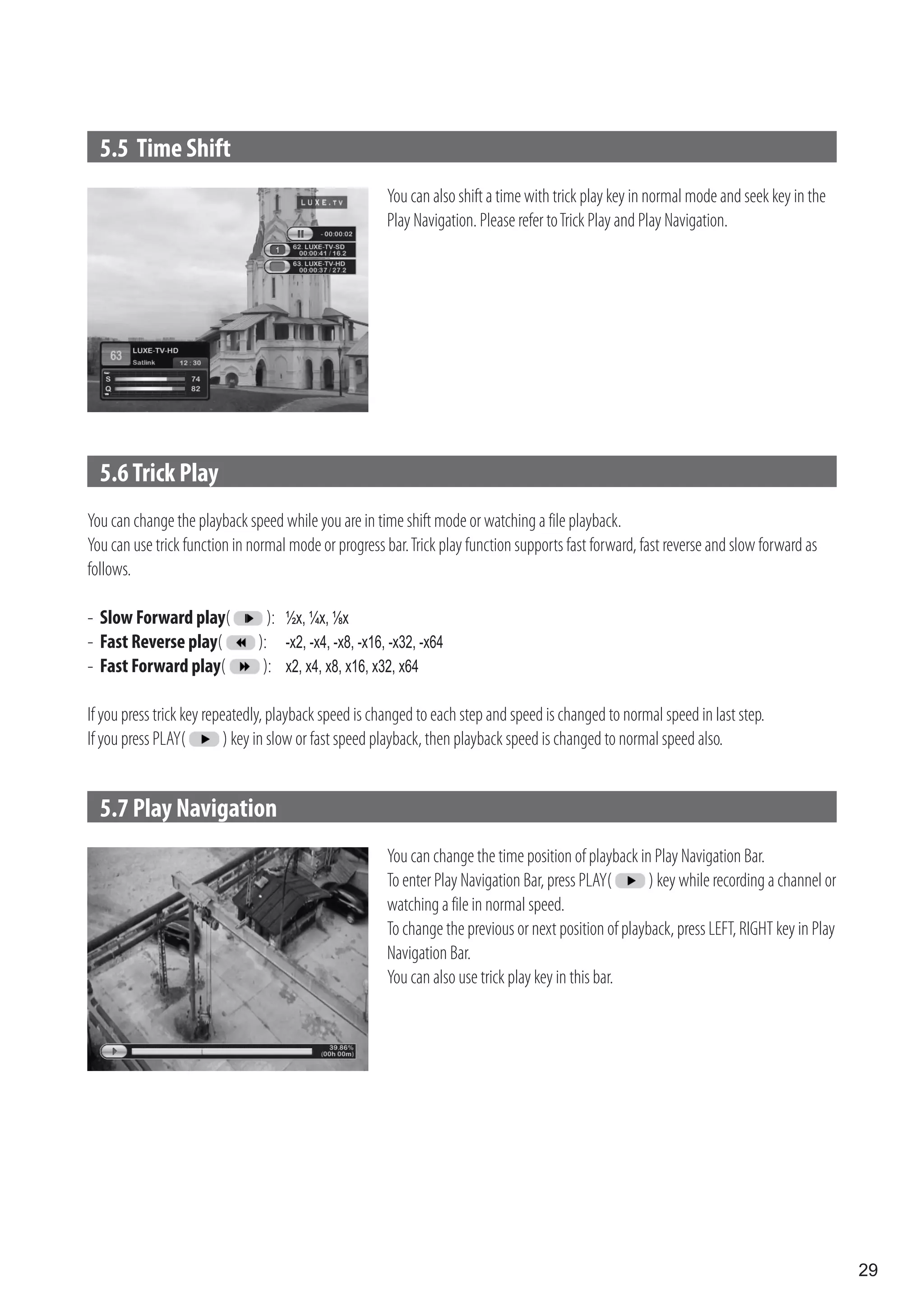 5.5 Time Shift
                                                       You can also shift a time with trick play key in normal mode and seek key in the
                                                       Play Navigation. Please refer to Trick Play and Play Navigation.




  5.6 Trick Play
You can change the playback speed while you are in time shift mode or watching a file playback.
You can use trick function in normal mode or progress bar. Trick play function supports fast forward, fast reverse and slow forward as
follows.

- Slow Forward play(             ): ½x, ¼x, ⅛x
- Fast Reverse play(           ): -x2, -x4, -x8, -x16, -x32, -x64
- Fast Forward play(            ): x2, x4, x8, x16, x32, x64

If you press trick key repeatedly, playback speed is changed to each step and speed is changed to normal speed in last step.
If you press PLAY(         ) key in slow or fast speed playback, then playback speed is changed to normal speed also.


  5.7 Play Navigation
                                                       You can change the time position of playback in Play Navigation Bar.
                                                       To enter Play Navigation Bar, press PLAY(       ) key while recording a channel or
                                                       watching a file in normal speed.
                                                       To change the previous or next position of playback, press LEFT, RIGHT key in Play
                                                       Navigation Bar.
                                                       You can also use trick play key in this bar.




                                                                                                                                            29
 