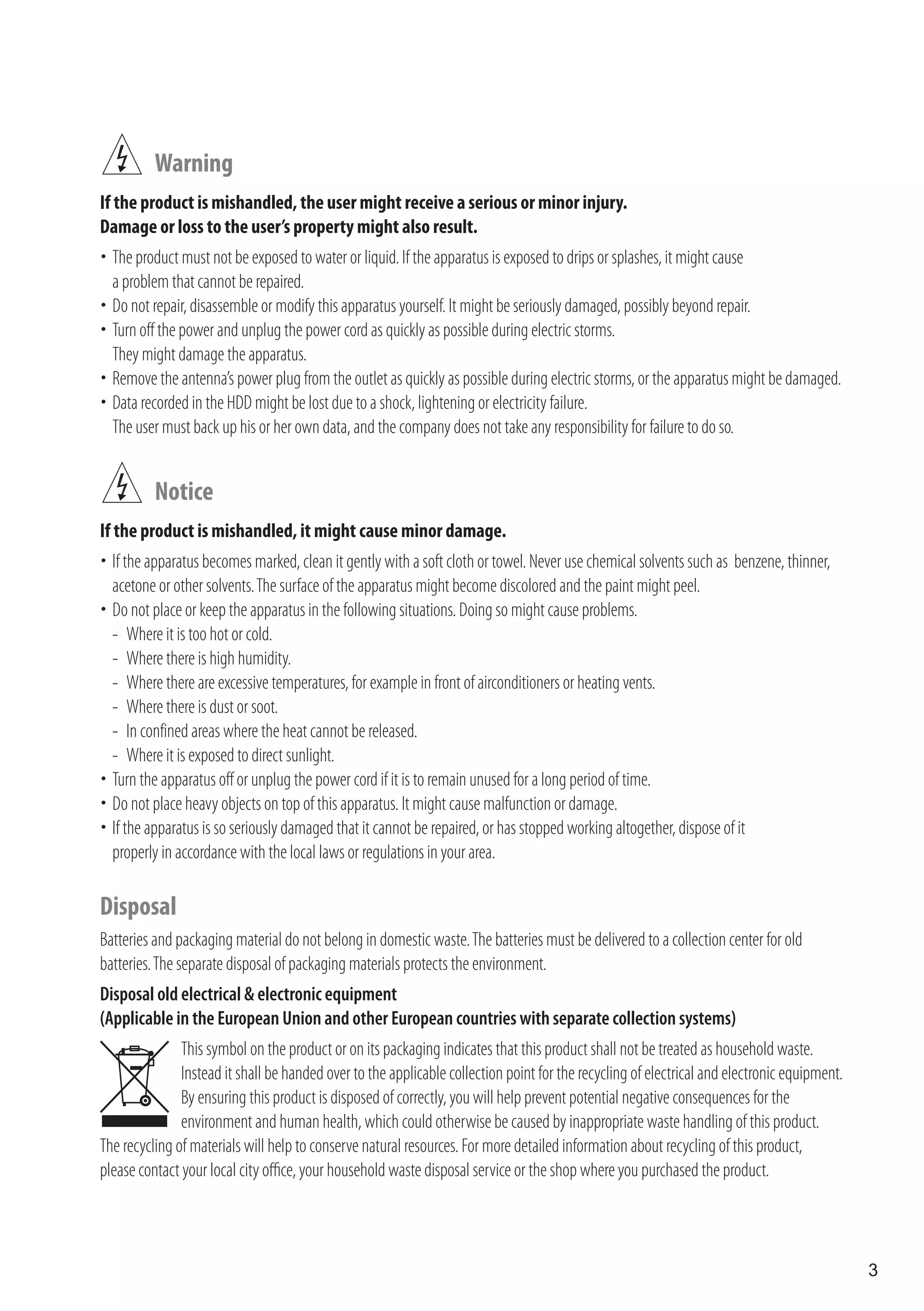Warning
If the product is mishandled, the user might receive a serious or minor injury.
Damage or loss to the user’s property might also result.
	 product must not be exposed to water or liquid. If the apparatus is exposed to drips or splashes, it might cause
 The
 a problem that cannot be repaired.
	 not repair, disassemble or modify this apparatus yourself. It might be seriously damaged, possibly beyond repair.
 Do
	 off the power and unplug the power cord as quickly as possible during electric storms.
 Turn
 They might damage the apparatus.
 Remove the antenna’s power plug from the outlet as quickly as possible during electric storms, or the apparatus might be damaged.
	
	 recorded in the HDD might be lost due to a shock, lightening or electricity failure.
 Data
 The user must back up his or her own data, and the company does not take any responsibility for failure to do so.


          Notice
If the product is mishandled, it might cause minor damage.
	 apparatus becomes marked, clean it gently with a soft cloth or towel. Never use chemical solvents such as benzene, thinner,
 If the
 acetone or other solvents. The surface of the apparatus might become discolored and the paint might peel.
	 not place or keep the apparatus in the following situations. Doing so might cause problems.
 Do
 - Where it is too hot or cold.
 - Where there is high humidity.
 - Where there are excessive temperatures, for example in front of airconditioners or heating vents.
 - Where there is dust or soot.
 - In confined areas where the heat cannot be released.
 - Where it is exposed to direct sunlight.
	 the apparatus off or unplug the power cord if it is to remain unused for a long period of time.
 Turn
	 not place heavy objects on top of this apparatus. It might cause malfunction or damage.
 Do
	 apparatus is so seriously damaged that it cannot be repaired, or has stopped working altogether, dispose of it
 If the
 properly in accordance with the local laws or regulations in your area.

Disposal
Batteries and packaging material do not belong in domestic waste. The batteries must be delivered to a collection center for old
batteries. The separate disposal of packaging materials protects the environment.
Disposal old electrical & electronic equipment
(Applicable in the European Union and other European countries with separate collection systems)
               This symbol on the product or on its packaging indicates that this product shall not be treated as household waste.
               Instead it shall be handed over to the applicable collection point for the recycling of electrical and electronic equipment.
               By ensuring this product is disposed of correctly, you will help prevent potential negative consequences for the
               environment and human health, which could otherwise be caused by inappropriate waste handling of this product.
The recycling of materials will help to conserve natural resources. For more detailed information about recycling of this product,
please contact your local city office, your household waste disposal service or the shop where you purchased the product.




                                                                                                                                              3
 
