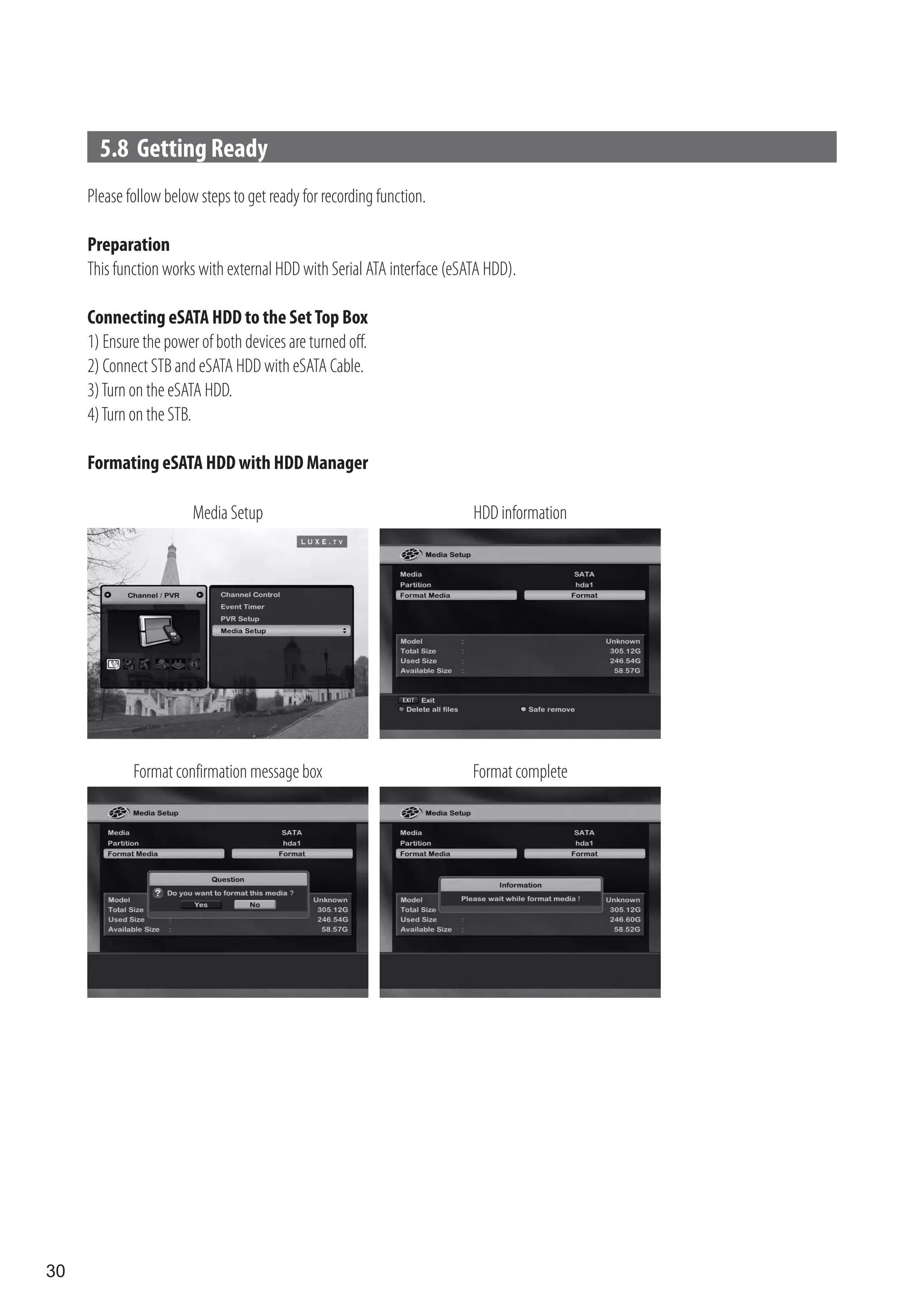 5.8 Getting Ready
     Please follow below steps to get ready for recording function.

     Preparation
     This function works with external HDD with Serial ATA interface (eSATA HDD).

     Connecting eSATA HDD to the Set Top Box
     1) Ensure the power of both devices are turned off.
     2) Connect STB and eSATA HDD with eSATA Cable.
     3) Turn on the eSATA HDD.
     4) Turn on the STB.

     Formating eSATA HDD with HDD Manager

                        Media Setup                                      HDD information




             Format confirmation message box                             Format complete




30
 