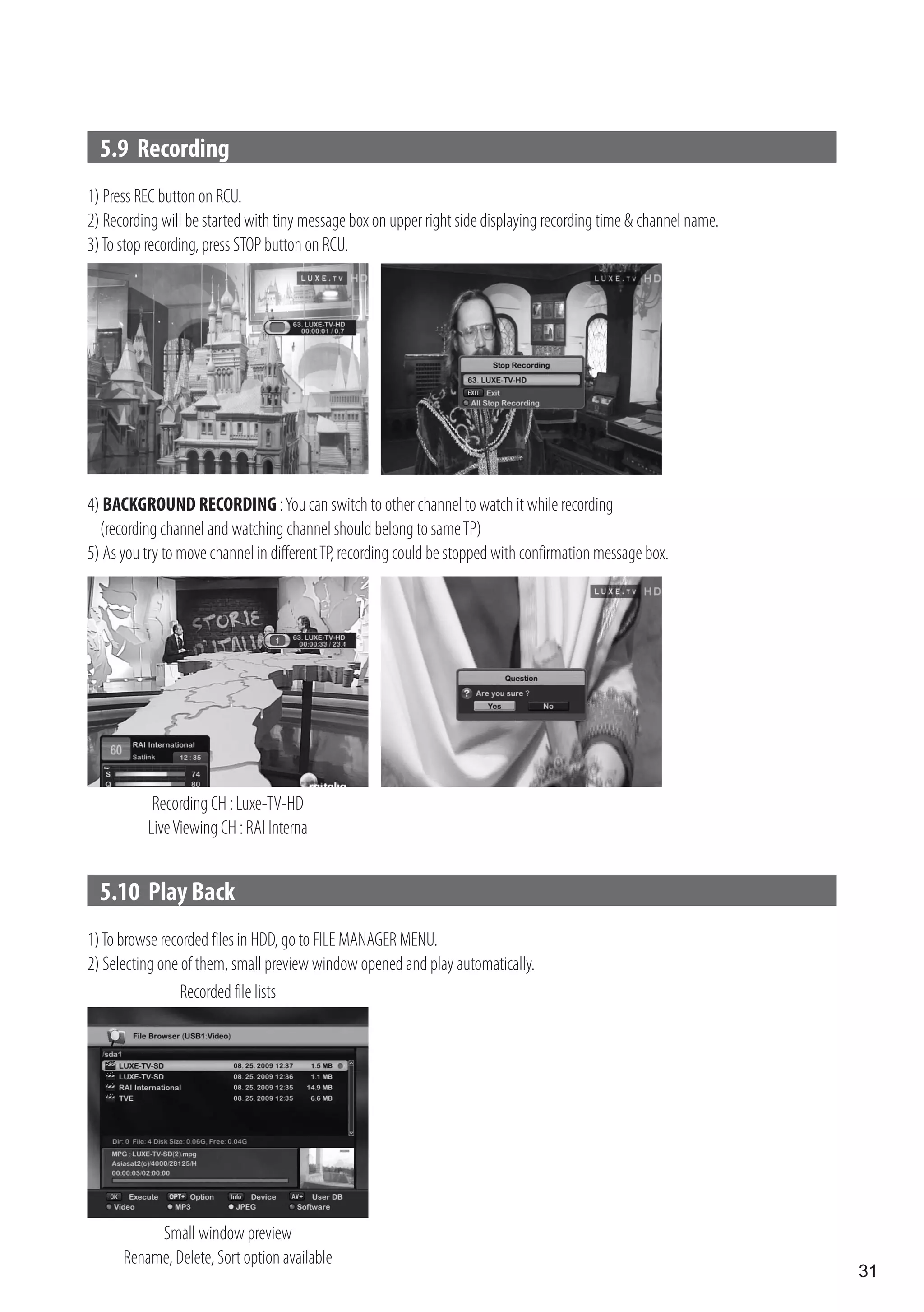 5.9 Recording
1) Press REC button on RCU.
2) Recording will be started with tiny message box on upper right side displaying recording time & channel name.
3) To stop recording, press STOP button on RCU.




4) BACKGROUND RECORDING : You can switch to other channel to watch it while recording
  (recording channel and watching channel should belong to same TP)
5) As you try to move channel in different TP, recording could be stopped with confirmation message box.




           Recording CH : Luxe-TV-HD
          Live Viewing CH : RAI Interna


  5.10 Play Back
1) To browse recorded files in HDD, go to FILE MANAGER MENU.
2) Selecting one of them, small preview window opened and play automatically.
                 Recorded file lists




           Small window preview
      Rename, Delete, Sort option available
                                                                                                                   31
 