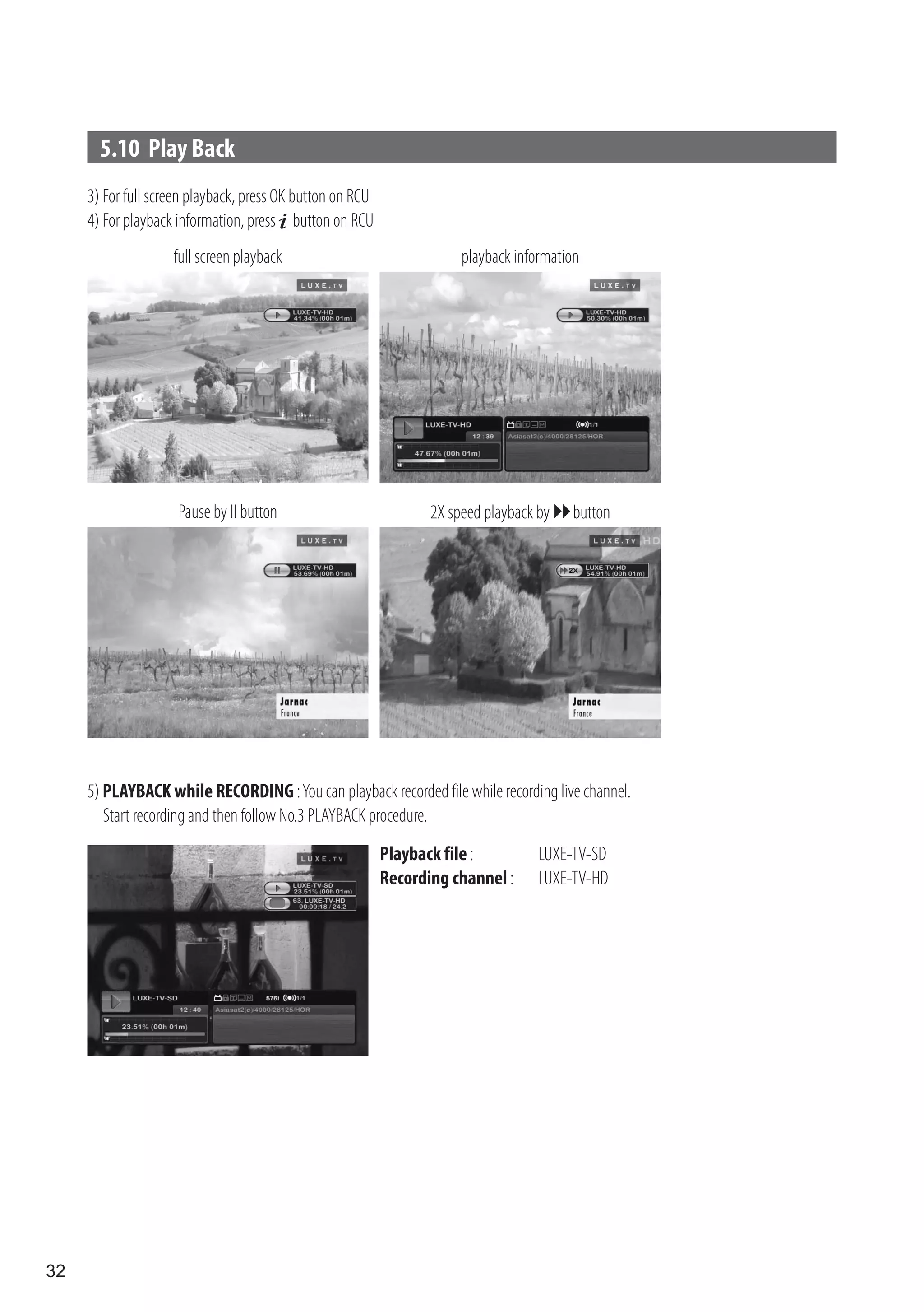 5.10 Play Back
     3) For full screen playback, press OK button on RCU
     4) For playback information, press button on RCU
                    full screen playback                               playback information




                     Pause by II button                           2X speed playback by  button




     5) PLAYBACK while RECORDING : You can playback recorded file while recording live channel.
        Start recording and then follow No.3 PLAYBACK procedure.
                                                           Playback file :          LUXE-TV-SD
                                                           Recording channel :      LUXE-TV-HD




32
 