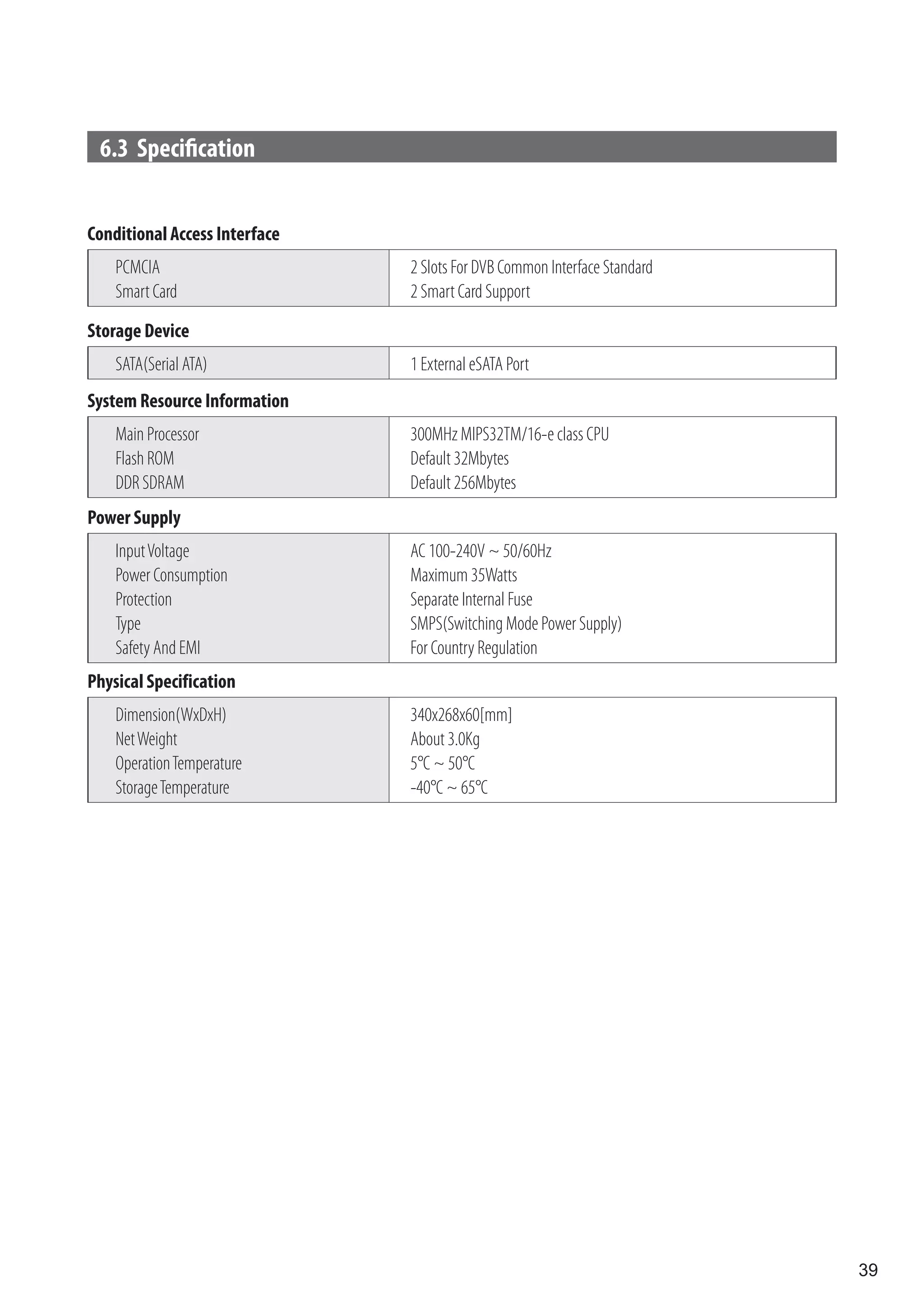 6.3 Specification


Conditional Access Interface
    PCMCIA                     2 Slots For DVB Common Interface Standard
    Smart Card                 2 Smart Card Support
Storage Device
    SATA(Serial ATA)           1 External eSATA Port
System Resource Information
    Main Processor             300MHz MIPS32TM/16-e class CPU
    Flash ROM                  Default 32Mbytes
    DDR SDRAM                  Default 256Mbytes
Power Supply
    Input Voltage              AC 100-240V ~ 50/60Hz
    Power Consumption          Maximum 35Watts
    Protection                 Separate Internal Fuse
    Type                       SMPS(Switching Mode Power Supply)
    Safety And EMI             For Country Regulation
Physical Specification
    Dimension(WxDxH)           340x268x60[mm]
    Net Weight                 About 3.0Kg
    Operation Temperature      5°C ~ 50°C
    Storage Temperature        -40°C ~ 65°C




                                                                           39
 