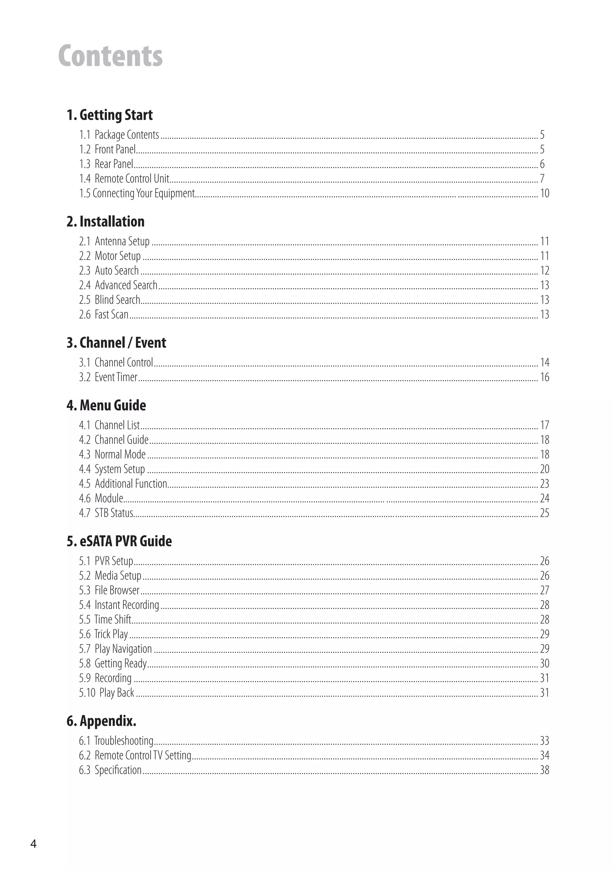 Contents
    1. Getting Start
      1.1 Package Contents ......................................................................................................................................................................... 5
      1.2 Front Panel.................................................................................................................................................................................... 5
      1.3 Rear Panel..................................................................................................................................................................................... 6
      1.4 Remote Control Unit..................................................................................................................................................................... 7
      1.5 Connecting Your Equipment..................................................................................................................... .................................... 10

    2. Installation
      2.1   Antenna Setup ............................................................................................................................................................................. 11
      2.2   Motor Setup ................................................................................................................................................................................. 11
      2.3   Auto Search .................................................................................................................................................................................. 12
      2.4   Advanced Search .......................................................................................................................................................................... 13
      2.5   Blind Search.................................................................................................................................................................................. 13
      2.6   Fast Scan ....................................................................................................................................................................................... 13

    3. Channel / Event
      3.1 Channel Control ............................................................................................................................................................................ 14
      3.2 Event Timer ................................................................................................................................................................................... 16

    4. Menu Guide
      4.1   Channel List .................................................................................................................................................................................. 17
      4.2   Channel Guide .............................................................................................................................................................................. 18
      4.3   Normal Mode ............................................................................................................................................................................... 18
      4.4   System Setup ............................................................................................................................................................................... 20
      4.5   Additional Function...................................................................................................................................................................... 23
      4.6   Module..................................................................................................................... .................................................................... 24
      4.7   STB Status..................................................................................................................... ................................................................ 25

    5. eSATA PVR Guide
      5.1 PVR Setup ..................................................................................................................................................................................... 26
      5.2 Media Setup ................................................................................................................................................................................. 26
      5.3 File Browser .................................................................................................................................................................................. 27
      5.4 Instant Recording ......................................................................................................................................................................... 28
      5.5 Time Shift...................................................................................................................................................................................... 28
      5.6 Trick Play ....................................................................................................................................................................................... 29
      5.7 Play Navigation ............................................................................................................................................................................ 29
      5.8 Getting Ready............................................................................................................................................................................... 30
      5.9 Recording ..................................................................................................................................................................................... 31
      5.10 Play Back .................................................................................................................................................................................... 31

    6. Appendix.
      6.1 Troubleshooting............................................................................................................................................................................ 33
      6.2 Remote Control TV Setting........................................................................................................................................................... 34
      6.3 Specification ................................................................................................................................................................................. 38




4
 