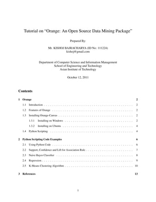 Tutorial on “Orange: An Open Source Data Mining Package”

                                               Prepared By:

                           Mr. KISHOJ BAJRACHARYA (ID No: 111224)
                                       kishoj@gmail.com


                  Department of Computer Science and Information Management
                             School of Engineering and Technology
                                 Asian Institute of Technology

                                             October 12, 2011



Contents

1 Orange                                                                                                      2
   1.1   Introduction . . . . . . . . . . . . . . . . . . . . . . . . . . . . . . . . . . . . . . . . . . .    2
   1.2   Features of Orange . . . . . . . . . . . . . . . . . . . . . . . . . . . . . . . . . . . . . . .      2
   1.3   Installing Orange-Canvas . . . . . . . . . . . . . . . . . . . . . . . . . . . . . . . . . . . .      2
         1.3.1   Installing on Windows . . . . . . . . . . . . . . . . . . . . . . . . . . . . . . . . .       2
         1.3.2   Installing on Ubuntu . . . . . . . . . . . . . . . . . . . . . . . . . . . . . . . . . .      4
   1.4   Python Scripting . . . . . . . . . . . . . . . . . . . . . . . . . . . . . . . . . . . . . . . .      4

2 Python Scripting Code Examples                                                                               6
   2.1   Using Python Code . . . . . . . . . . . . . . . . . . . . . . . . . . . . . . . . . . . . . . .       6
   2.2   Support, Conﬁdence and Lift for Association Rule . . . . . . . . . . . . . . . . . . . . . . .        7
   2.3   Naive Bayes Classiﬁer . . . . . . . . . . . . . . . . . . . . . . . . . . . . . . . . . . . . .       8
   2.4   Regression . . . . . . . . . . . . . . . . . . . . . . . . . . . . . . . . . . . . . . . . . . . .    9
   2.5   K-Means Clustering Algorithm . . . . . . . . . . . . . . . . . . . . . . . . . . . . . . . . . 10

3 References                                                                                                  13




                                                      1
 
