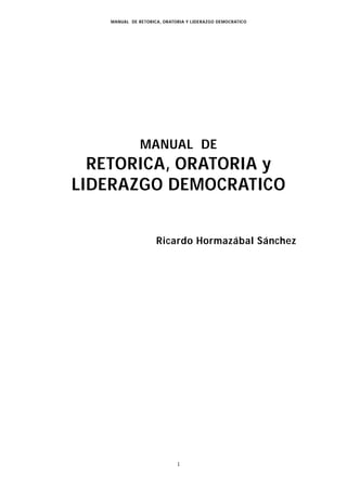 MANUAL DE RETORICA, ORATORIA Y LIDERAZGO DEMOCRATICO




               MANUAL DE
  RETORICA, ORATORIA y
LIDERAZGO DEMOCRATICO


                     Ricardo Hormazábal Sánchez




                             1
 