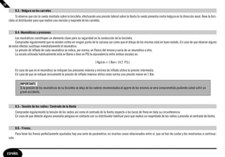 10

             8.3.- Holgura en los carretes
           Si observa que con la rueda montada sobre la bicicleta, efectuando una presión lateral sobre la llanta la rueda presenta cierta holgura en la dirección axial, lleve la bici-
     cleta al distribuidor para que realice una revisión y reapriete de los carretes.


             8.4.-Neumáticos y presiones
          Los neumáticos constituyen un elemento clave para su seguridad en la conducción de la bicicleta.
          Compruebe regularmente que no existen cortes en ningún punto de la carcasa así como que el dibujo de los mismos está en buen estado. En caso de que observe alguno
     de estos efectos sustituya inmediatamente el neumático.
          La presión de inflado de cada neumático se indica, por norma, en flanco del mismo y varia de un neumático a otro.
          La escala utilizada habitualmente está en Bares o bien en PSI la equivalencia entre ambas escalas es:

                                                                               1 Kg/cm = 1 Bar= 14.2 P.S.I.

             En caso de que en el neumático se indiquen las presiones máxima y mínima de inflado utilice la presión intermedia.
             En caso de que se indique únicamente la presión de inflado máxima utilice como norma una presión menor en 1 Bar.

                 IMPORTANTE
                 Si la presión de los neumáticos de su bicicleta se aleja de los valores recomendados el agarre de los mismos se verá comprometido pudiendo usted sufrir un
                 grave accidente.



             8.5.- Tensión de los radios / Centrado de la llanta
             Compruebe regularmente la tensión de los radios así como el centrado de la llanta respecto a los tacos de freno en toda su circunferencia.
             En caso de que detecte alguna anomalía póngase en contacto con su distribuidor habitual para que realice un reapretado de los radios y proceda al centrado de llanta.


             8.6.- Frenos.
             Para tener los frenos perfectamente ajustados hay una serie de parámetros, en muchos casos relacionados entre sí, que se han de cuidar y les mostramos a continua-
     ción.



     ESPAÑOL
 