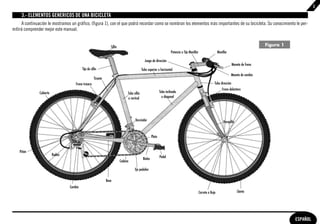 3

     3.- ELEMENTOS GENERICOS DE UNA BICICLETA
      A continuación le mostramos un gráfico, (figura 1), con el que podrá recordar como se nombran los elementos más importantes de su bicicleta. Su conocimiento le per-
mitirá comprender mejor este manual.


                                                                    Sillín                                                                                                                            Figura 1
                                                                                                                           Potencia o Tija Manillar                    Manillar

                                                                                                  Juego de dirección
                                                                                                                                                                                    Maneta de freno
                                            Tija de sillín                                      Tubo superior u horizontal
                                                                                                                                                                                  Maneta de cambio
                                                       Tirante
                                       Freno trasero                                                                                                               Tubo dirección
                                                                                                                                                                          Freno delantero
               Cubierta                                                           Tubo sillín                     Tubo inclinado
                                                                                  o vertical                        o diagonal




                                                                                        Desviador                                                                           Horquilla


                                                                                                          Plato


    Piñón
                          Radios
                                                                                                 Bielas           Pedal
                                                                             Cadena

                                                                                        Eje pedalier

                                                                 Base
                                   Cambio
                                                                                                                                                      Carrete o Buje                    Llanta




                                                                                                                                                                                                                 ESPAÑOL
 