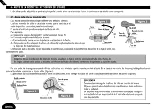 4

         4.- AJUSTE DE LA BICICLETA A LA FISONOMIA DEL USUARIO
         La bicicleta que ha adquirido se puede adaptar perfectamente a sus características físicas. A continuación se detalla como conseguirlo.

         4.1.- Ajuste de la altura y ángulo del sillín
         Esta es una operación necesaria para obtener una pedalada cómoda.                                          Figura 2                                                             Figura 3
         La altura promedio del sillín se calcula de manera que se pueda tocar el
         suelo de puntillas con ambos pies al mismo tiempo.                                                Tuerca                                                      Tija del sillín
         El ajuste es facilitado por el cierre rápido del tubo del sillín.                                          Palanca de bloqueo
                                                                                                                                                                            Muesca de inserción
         Para apretarlo:                                                                                                                                Perno de            mínima
         a.- Coloquen la palanca formando 45° con la horizontal, (figura 2).                                                                            unión sillín
         b.- Enrosque completamente la tuerca a mano.
         c.- Ejerciendo cierta fuerza accione la palanca en el sentido de la flecha.                                                                                                Tubo horizontal
         d.- Compruebe que tras el ajuste de altura, el sillín está longitudinalmente alineado con                            Cierre rápido
             la dirección del tubo horizontal.                                                                                                                           Tubo sillín
         En el caso de que su bicicleta no esté equipada de cierre rápido, asegúrese de que el tornillo de apriete de la tija de sillín está
    correctamente fijado.
              IMPORTANTE
              Asegúrese de que la indicación de inserción mínima situada en la tija de sillín no sobresale del tubo sillín, (figura 3).
              En ningún caso se ha de utilizar la bicicleta con el cierre del tubo sillín abierto, o el tornillo de apriete de la tija sillín suelto.

         Por otra parte, ha de asegurarse que el sillín de su bicicleta está nivelado y perfectamente paralelo al suelo. En el caso de no estarlo, ha de corregir el ángulo actuando
    sobre el tornillo de sujeción de la tija del sillín, (figura 4).
         Es posible que su bicicleta este equipada de sillín con abrazadera. Para corregir el ángulo del sillín ha de actuar sobre las tuercas de apriete (fıgura 5).
              Tornillo de sujeción
                                                                        Tuerca de apriete
                  Mordaza superior
                                                                                                          SUGERENCIA
                                                                            Sillín                        Conviene también regular la altura del sillín en función del terreno.
                   Mordaza inferior
                                                                                                          Elija una posición elevada del mismo para obtener un buen rendimien-
                                                                                                          to de la pedalada.
                                     Figura 4                                                             En bajadas muy pronunciadas o técnicamente complejas conseguirá
                                                                                                          más estabilidad y un mayor control de la bicicleta adoptando una posi-
                                                                             Figura 5
                                                Abrazadera de sillín                                      ción baja del sillín.


    ESPAÑOL
 